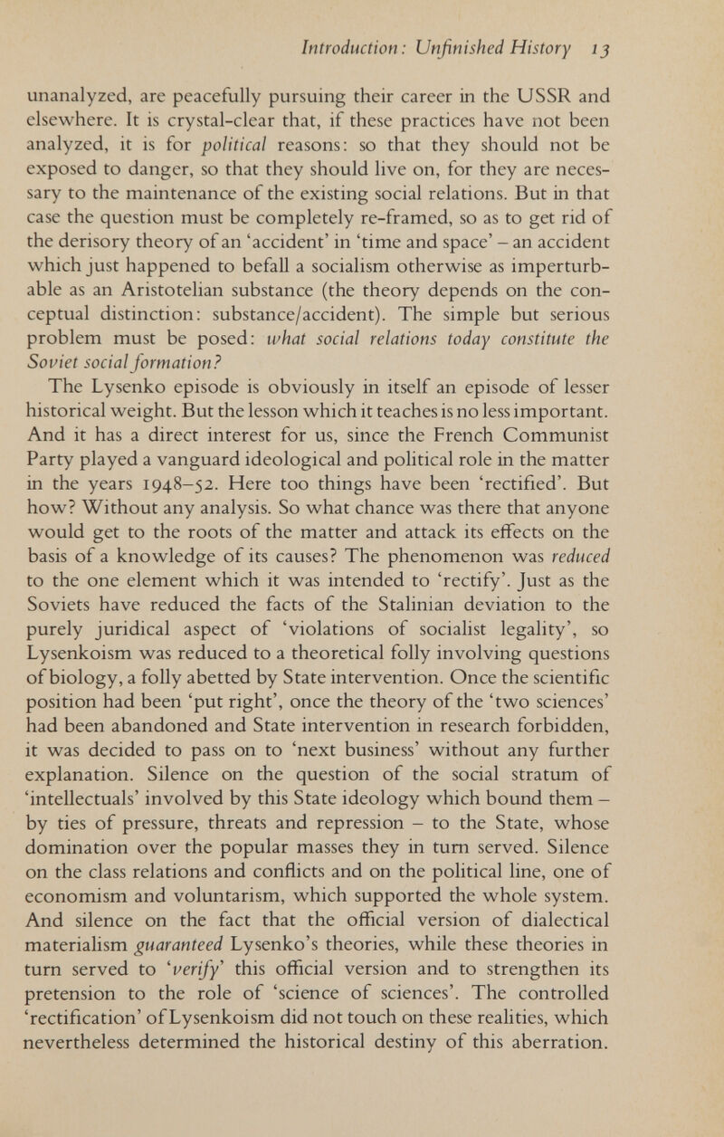 Introduction: Unfinished History ij unanalyzed, are peacefully pursuing their career in the USSR and elsewhere. It is crystal-clear that, if these practices have not been analyzed, it is for political reasons: so that they should not be exposed to danger, so that they should live on, for they are neces¬ sary to the maintenance of the existing social relations. But in that case the question must be completely re-framed, so as to get rid of the derisory theory of an 'accident' in 'time and space' - an accident which just happened to befaU a socialism otherwise as imperturb¬ able as an Aristotelian substance (the theory depends on the con¬ ceptual distinction: substance/accident). The simple but serious problem must be posed: what social relations today constitute the Soviet social formation? The Lysenko episode is obviously in itself an episode of lesser historical weight. But the lesson which it teaches is no less important. And it has a direct interest for us, since the French Communist Party played a vanguard ideological and political role in the matter in the years 1948-52. Here too things have been 'rectified'. But how? Without any analysis. So what chance was there that anyone would get to the roots of the matter and attack its effects on the basis of a knowledge of its causes? The phenomenon was reduced to the one element which it was intended to 'rectify'. Just as the Soviets have reduced the facts of the Stalinian deviation to the purely juridical aspect of 'violations of sociahst legality', so Lysenkoism was reduced to a theoretical folly involving questions of biology, a folly abetted by State intervention. Once the scientific position had been 'put right', once the theory of the 'two sciences' had been abandoned and State intervention in research forbidden, it was decided to pass on to 'next business' without any further explanation. Silence on the question of the social stratum of 'intellectuals' involved by this State ideology which bound them — by ties of pressure, threats and repression - to the State, whose domination over the popular masses they in tum served. Silence on the class relations and conflicts and on the political line, one of economism and voluntarism, which supported the whole system. And silence on the fact that the official version of dialectical materialism guaranteed Lysenko's theories, while these theories in turn served to 'verify' this official version and to strengthen its pretension to the role of 'science of sciences'. The controlled 'rectification' of Lysenkoism did not touch on these realities, which nevertheless determined the historical destiny of this aberration.