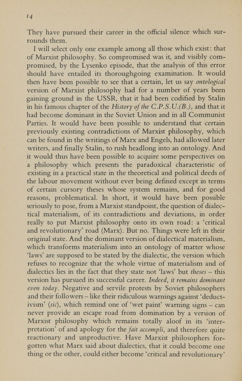 ч They have pursued their career in the official silence which sur¬ rounds them. I will select only one example among aU those which exist: that of Marxist philosophy. So compromised was it, and visibly com¬ promised, by the Lysenko episode, that the analysis of this error should have entailed its thoroughgoing examination. It would then have been possible to see that a certain, let us say ontological version of Marxist philosophy had for a number of years been gaining ground in the USSR, that it had been codified by Stalin in his famous chapter of the History of the C.P.S.U.(В.), and that it had become dominant in the Soviet Union and in all Communist Parties. It would have been possible to understand that certain previously existing contradictions of Marxist philosophy, which can be found in the writings of Marx and Engels, had allowed later writers, and finally Stalin, to rush headlong into an ontology. And it would thus have been possible to acquire some perspectives on a philosophy which presents the paradoxical characteristic of existing in a practical state in the theoretical and political deeds of the labour movement without ever being defined except in terms of certain cursory theses whose system remains, and for good reasons, problematical. In short, it would have been possible seriously to pose, from a Marxist standpoint, the question of dialec¬ tical materialism, of its contradictions and deviations, in order really to put Marxist philosophy onto its own road: a 'critical and revolutionary' road (Marx). But no. Things were left in their original state. And the dominant version of dialectical materialism, which transforms materialism into an ontology of matter whose 'laws' are supposed to be stated by the dialectic, the version which refuses to recognize that the whole virtue of materialism and of dialectics lies in the fact that they state not 'laws' but theses - this version has pursued its successful career. Indeed, it remains dominant even today. Negative and servile protests by Soviet philosophers and their followers - like their ridiculous warnings against 'deduct- ivism' (sic), which remind one of'wet paint' warning signs - can never provide an escape road from domination by a version of Marxist philosophy which remains totally aloof in its 'inter¬ pretation' of and apology for the fait accompli, and therefore quite reactionary and unproductive. Have Marxist philosophers for¬ gotten what Marx said about dialectics, that it could become one thing or the other, could either become 'critical and revolutionary'
