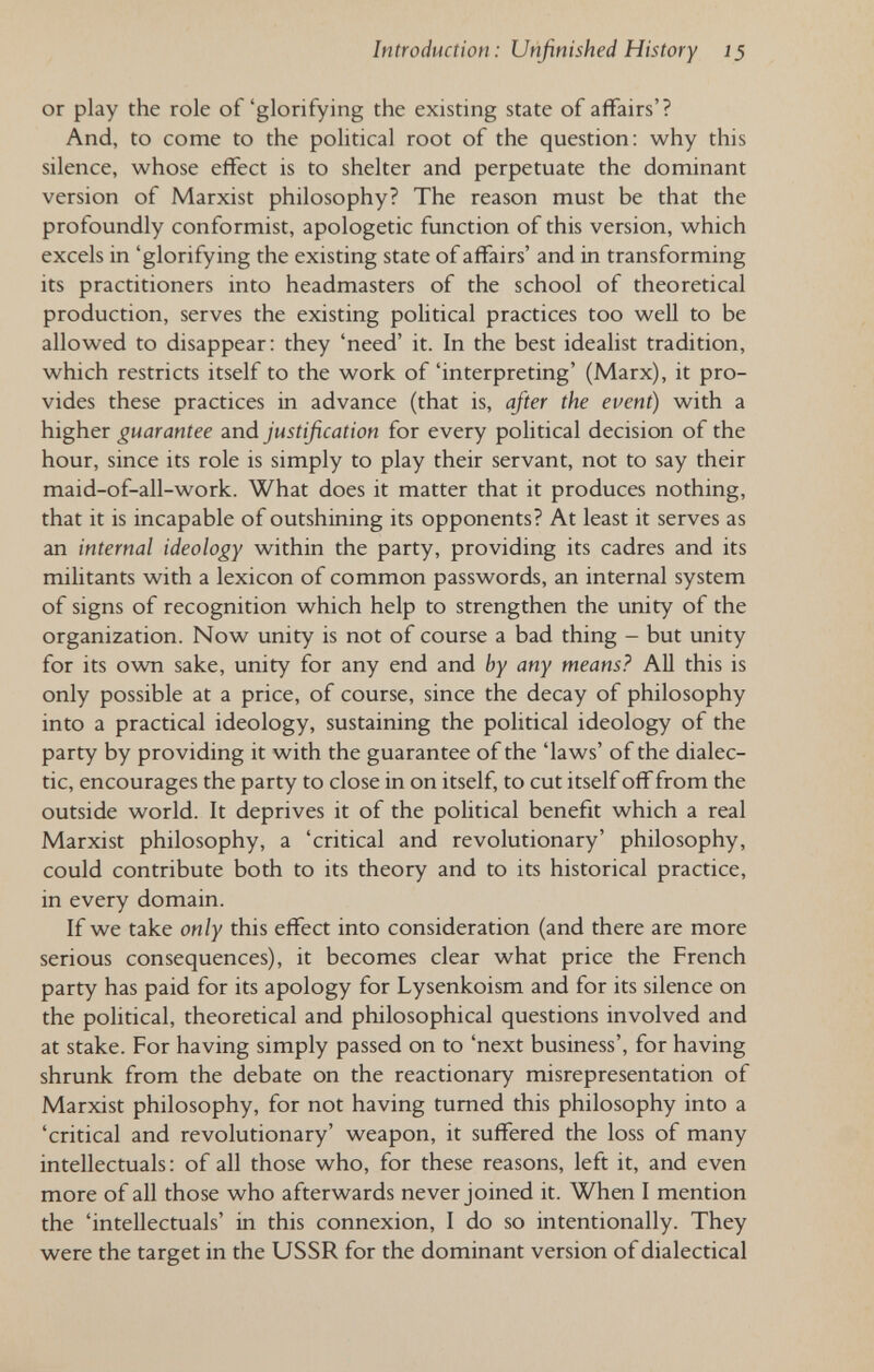 Introduction: Unfinished History 15 or play the role of'glorifying the existing state of affairs'? And, to come to the pohtical root of the question: why this silence, whose effect is to shelter and perpetuate the dominant version of Marxist philosophy? The reason must be that the profoundly conformist, apologetic function of this version, which excels in 'glorifying the existing state of affairs' and in transforming its practitioners into headmasters of the school of theoretical production, serves the existing poHtical practices too well to be allowed to disappear: they 'need' it. In the best idealist tradition, which restricts itself to the work of 'interpreting' (Marx), it pro¬ vides these practices in advance (that is, after the event) with a higher guarantee and justification for every political decision of the hour, since its role is simply to play their servant, not to say their maid-of-all-work. What does it matter that it produces nothing, that it is incapable of outshining its opponents? At least it serves as an internal ideology within the party, providing its cadres and its militants with a lexicon of common passwords, an internal system of signs of recognition which help to strengthen the unity of the organization. Now unity is not of course a bad thing - but unity for its own sake, unity for any end and by any means? AU this is only possible at a price, of course, since the decay of philosophy into a practical ideology, sustaining the political ideology of the party by providing it with the guarantee of the 'laws' of the dialec¬ tic, encourages the party to close in on itself, to cut itself off from the outside world. It deprives it of the political benefit which a real Marxist philosophy, a 'critical and revolutionary' philosophy, could contribute both to its theory and to its historical practice, in every domain. If we take only this effect into consideration (and there are more serious consequences), it becomes clear what price the French party has paid for its apology for Lysenkoism and for its silence on the political, theoretical and philosophical questions involved and at stake. For having simply passed on to 'next business', for having shrunk from the debate on the reactionary misrepresentation of Marxist philosophy, for not having turned this philosophy into a 'critical and revolutionary' weapon, it suffered the loss of many intellectuals: of all those who, for these reasons, left it, and even more of all those who afterwards never joined it. When I mention the 'intellectuals' in this connexion, I do so intentionally. They were the target in the USSR for the dominant version of dialectical