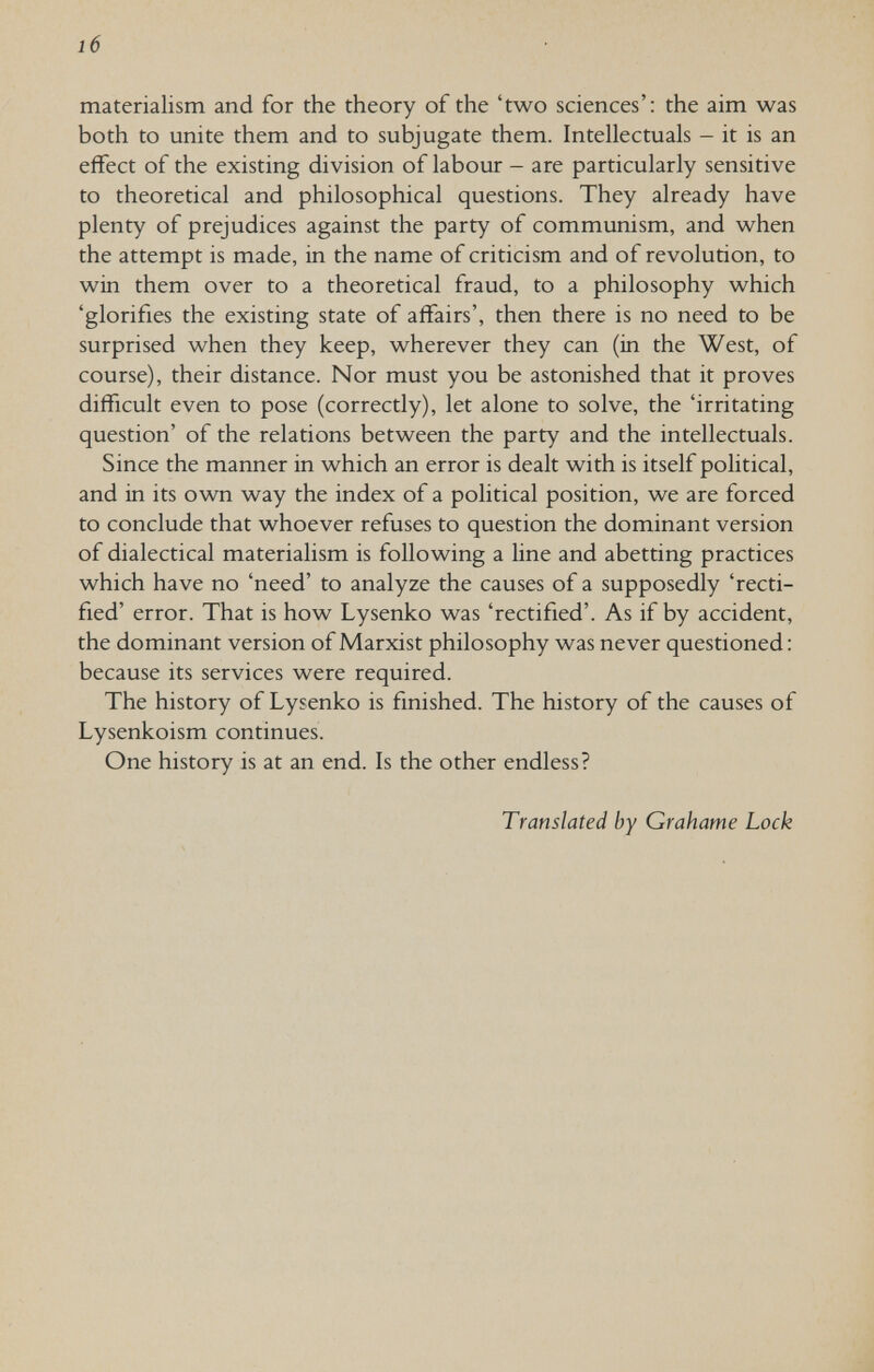 16 materialism and for the theory of the 'two sciences': the aim was both to unite them and to subjugate them. Intellectuals - it is an effect of the existing division of labour - are particularly sensitive to theoretical and philosophical questions. They already have plenty of prejudices against the party of communism, and when the attempt is made, in the name of criticism and of revolution, to win them over to a theoretical fraud, to a philosophy which 'glorifies the existing state of affairs', then there is no need to be surprised when they keep, wherever they can (in the West, of course), their distance. Nor must you be astonished that it proves difficult even to pose (correctly), let alone to solve, the 'irritating question' of the relations between the party and the intellectuals. Since the manner in which an error is dealt with is itself political, and in its own way the index of a political position, we are forced to conclude that whoever refuses to question the dominant version of dialectical materialism is following a line and abetting practices which have no 'need' to analyze the causes of a supposedly 'recti¬ fied' error. That is how Lysenko was 'rectified'. As if by accident, the dominant version of Marxist philosophy was never questioned : because its services were required. The history of Lysenko is finished. The history of the causes of Lysenkoism continues. One history is at an end. Is the other endless? Translated by Grahame Lock