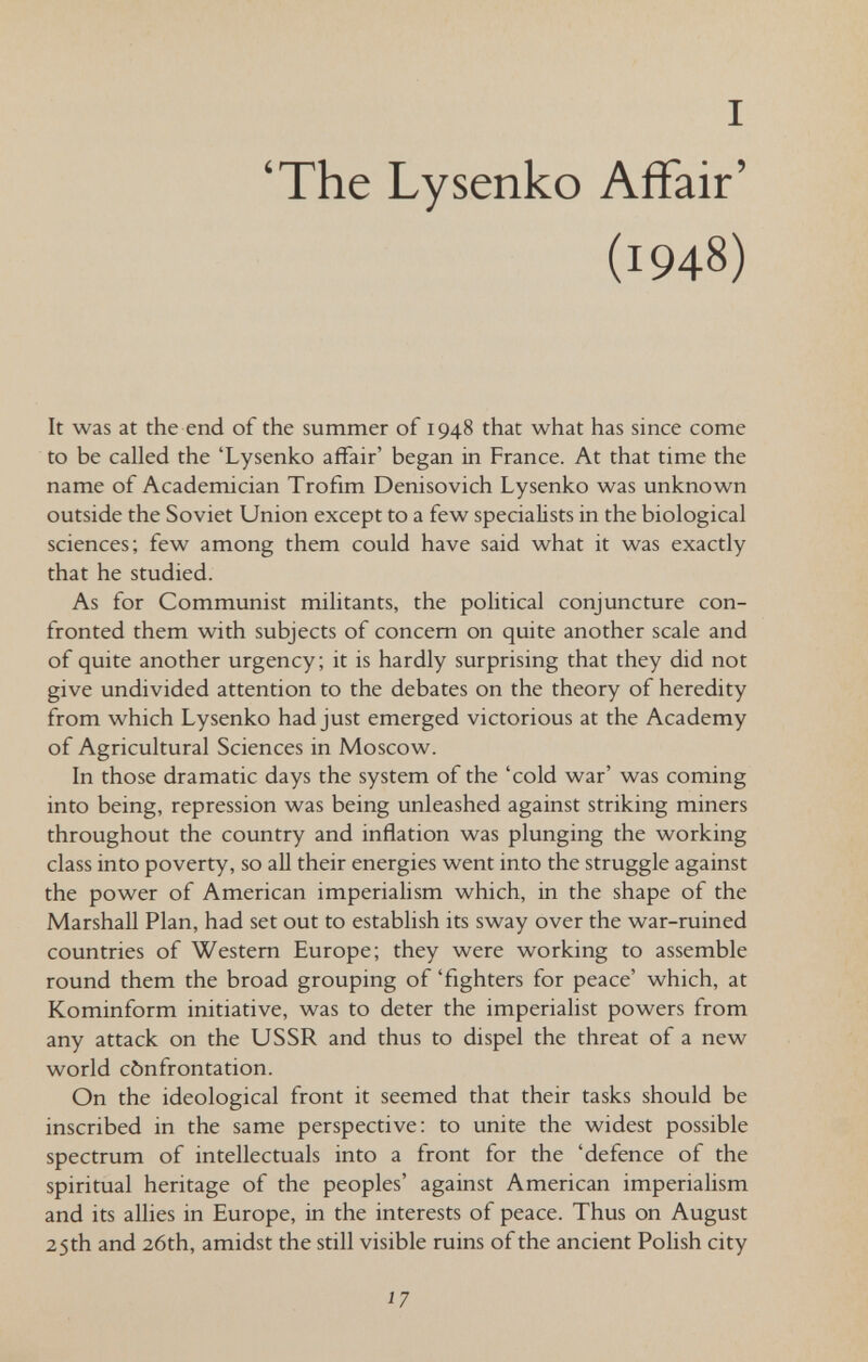 I 'The Lysenko Affair' (1948) It was at the end of the summer of 1948 that what has since come to be called the 'Lysenko affair' began in France. At that time the name of Academician Trofim Denisovich Lysenko was unknown outside the Soviet Union except to a few specialists in the biological sciences; few among them could have said what it was exactly that he studied. As for Communist militants, the political conjuncture con¬ fronted them with subjects of concern on quite another scale and of quite another urgency; it is hardly surprising that they did not give undivided attention to the debates on the theory of heredity from which Lysenko had just emerged victorious at the Academy of Agricultural Sciences in Moscow. In those dramatic days the system of the 'cold war' was coming into being, repression was being unleashed against striking miners throughout the country and inflation was plunging the working class into poverty, so all their energies went into the struggle against the power of American imperialism which, in the shape of the Marshall Plan, had set out to establish its sway over the war-ruined countries of Western Europe; they were working to assemble round them the broad grouping of 'fighters for peace' which, at Kominform initiative, was to deter the imperialist powers from any attack on the USSR and thus to dispel the threat of a new world cònfrontation. On the ideological front it seemed that their tasks should be inscribed in the same perspective: to unite the widest possible spectrum of intellectuals into a front for the 'defence of the spiritual heritage of the peoples' against American imperialism and its allies in Europe, in the interests of peace. Thus on August 25 th and 26th, amidst the still visible ruins of the ancient Polish city Í7