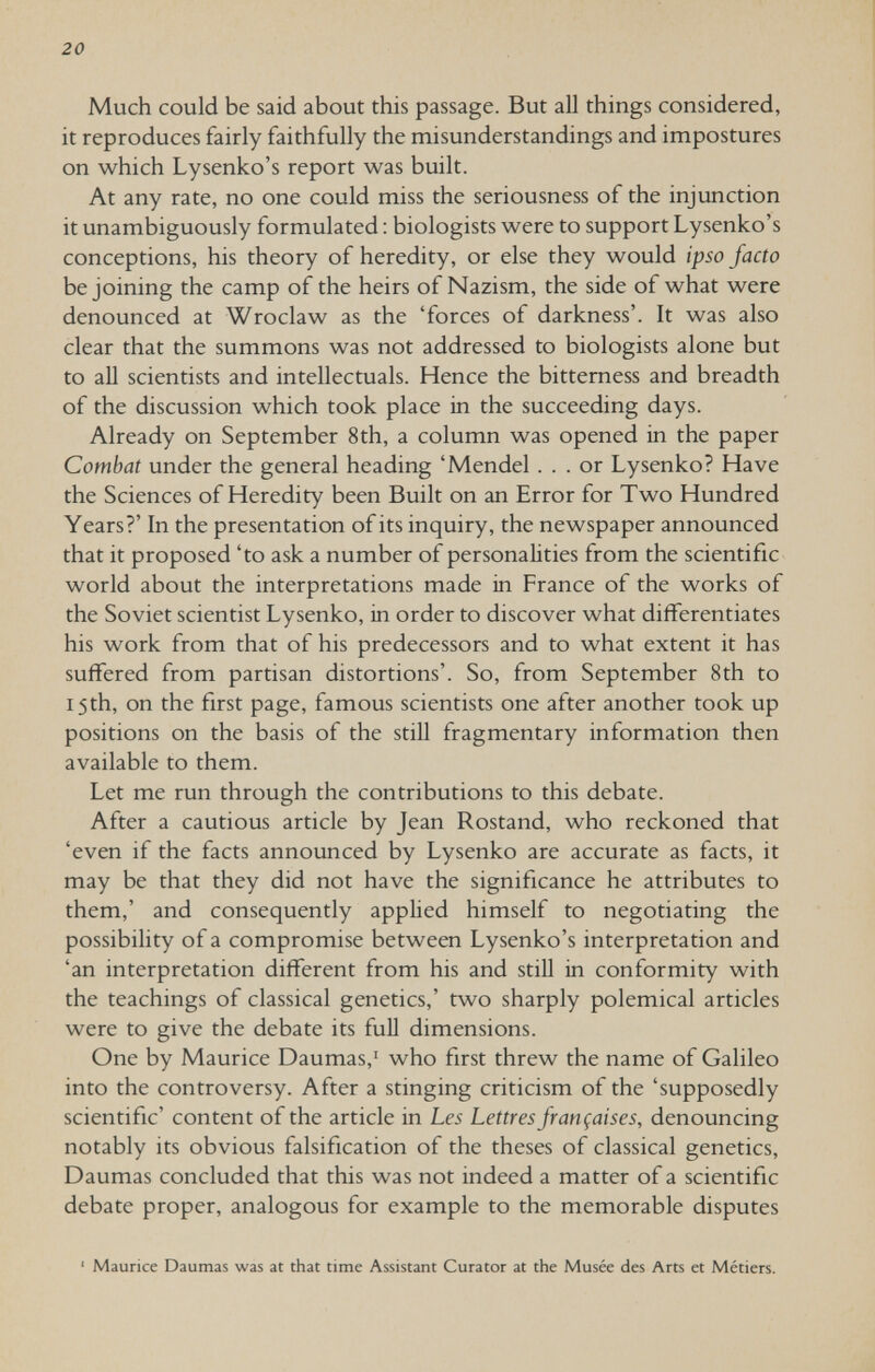 20 Much could be said about this passage. But all things considered, it reproduces fairly faithfully the misunderstandings and impostures on which Lysenko's report was built. At any rate, no one could miss the seriousness of the injunction it unambiguously formulated : biologists were to support Lysenko's conceptions, his theory of heredity, or else they would ipso facto be joining the camp of the heirs of Nazism, the side of what were denounced at Wroclaw as the 'forces of darkness'. It was also clear that the summons was not addressed to biologists alone but to all scientists and intellectuals. Hence the bitterness and breadth of the discussion which took place in the succeeding days. Already on September 8th, a column was opened in the paper Combat under the general heading 'Mendel ... or Lysenko? Have the Sciences of Heredity been Built on an Error for Two Hundred Years?' In the presentation of its inquiry, the newspaper announced that it proposed 'to ask a number of personahties from the scientific world about the interpretations made in France of the works of the Soviet scientist Lysenko, in order to discover what differentiates his work from that of his predecessors and to what extent it has suffered from partisan distortions'. So, from September 8th to 15th, on the first page, famous scientists one after another took up positions on the basis of the still fragmentary information then available to them. Let me run through the contributions to this debate. After a cautious article by Jean Rostand, who reckoned that 'even if the facts announced by Lysenko are accurate as facts, it may be that they did not have the significance he attributes to them,' and consequently applied himself to negotiating the possibility of a compromise between Lysenko's interpretation and 'an interpretation different from his and still in conformity with the teachings of classical genetics,' two sharply polemical articles were to give the debate its full dimensions. One by Maurice Daumas,' who first threw the name of Galileo into the controversy. After a stinging criticism of the 'supposedly scientific' content of the article in Les Lettres françaises, denouncing notably its obvious falsification of the theses of classical genetics, Daumas concluded that this was not indeed a matter of a scientific debate proper, analogous for example to the memorable disputes ' Maurice Daumas was at that time Assistant Curator at the Musée des Arts et Métiers.