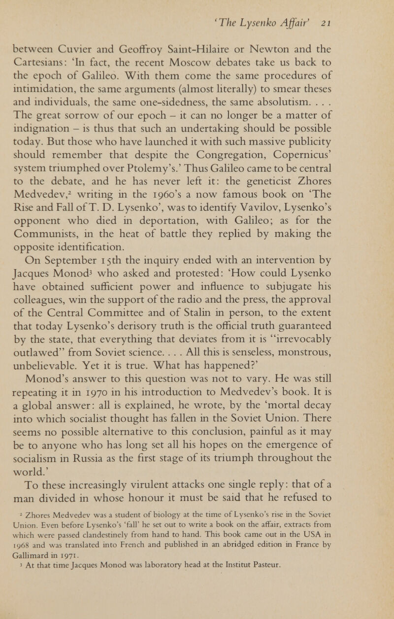'The Lysenko Affair' 21 between Cuvier and Geoffroy Saint-Hilaire or Newton and the Cartesians: 'In fact, the recent Moscow debates take us back to the epoch of Gahleo. With them come the same procedures of intimidation, the same arguments (almost hterally) to smear theses and individuals, the same one-sidedness, the same absolutism. . . . The great sorrow of our epoch - it can no longer be a matter of indignation - is thus that such an undertaking should be possible today. But those who have launched it with such massive publicity should remember that despite the Congregation, Copernicus' system triumphed over Ptolemy's.' Thus Galileo came to be central to the debate, and he has never left it: the geneticist Zhores Medvedev,^ writing in the 1960's a now famous book on 'The Rise and Fall of T. D. Lysenko', was to identify Vavilov, Lysenko's opponent who died in deportation, with Galileo; as for the Communists, in the heat of battle they replied by making the opposite identification. On September 15th the inquiry ended with an intervention by Jacques Monod^ who asked and protested: 'How could Lysenko have obtained sufficient power and influence to subjugate his colleagues, win the support of the radio and the press, the approval of the Central Committee and of Stalin in person, to the extent that today Lysenko's derisory truth is the official truth guaranteed by the state, that everything that deviates from it is irrevocably outlawed from Soviet science. . . . All this is senseless, monstrous, unbelievable. Yet it is true. What has happened?' Monod's answer to this question was not to vary. He was still repeating it in 1970 in his introduction to Medvedev's book. It is a global answer: all is explained, he wrote, by the 'mortal decay into which socialist thought has fallen in the Soviet Union. There seems no possible alternative to this conclusion, painful as it may be to anyone who has long set all his hopes on the emergence of socialism in Russia as the first stage of its triumph throughout the world.' To these increasingly virulent attacks one single reply : that of a man divided in whose honour it must be said that he refused to '■ Zhores Medvedev was a student of biology at the time of Lysenko's rise in the Soviet Union. Even before Lysenko's 'fall' he set out to write a book on the affair, extracts from which were passed clandestinely from hand to hand. This book came out in the USA in 1968 and was translated into French and published in an abridged edition in France by Gallimard in 1971. 5 At that time Jacques Monod was laboratory head at the Institut Pasteur.