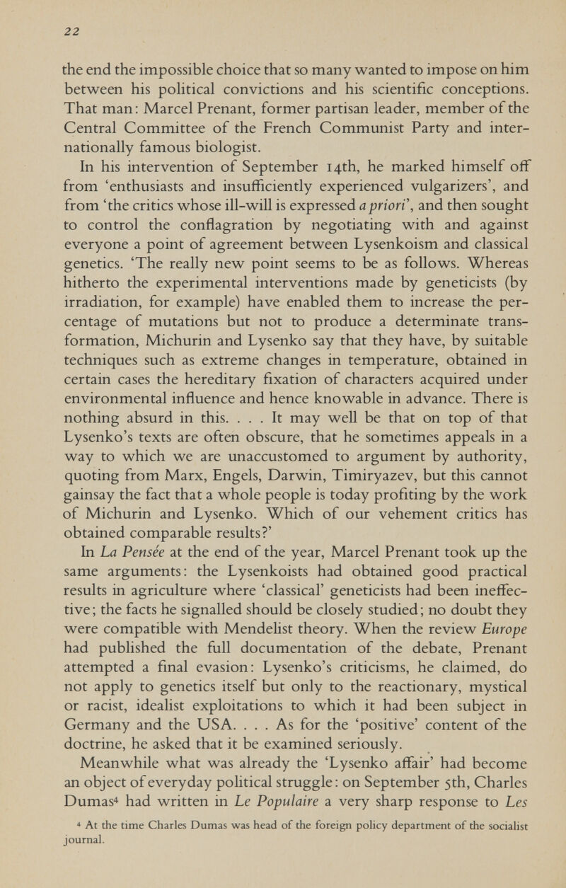 22 the end the impossible choice that so many wanted to impose on him between his pohtical convictions and his scientific conceptions. That man: Marcel Prenant, former partisan leader, member of the Central Committee of the French Communist Party and inter¬ nationally famous biologist. In his intervention of September 14th, he marked himself off from 'enthusiasts and insufficiently experienced vulgarizers', and from 'the critics whose ill-will is expressed й;?ггоп, and then sought to control the conflagration by negotiating with and against everyone a point of agreement between Lysenkoism and classical genetics. 'The really new point seems to be as follows. Whereas hitherto the experimental interventions made by geneticists (by irradiation, for example) have enabled them to increase the per¬ centage of mutations but not to produce a determinate trans¬ formation, Michurin and Lysenko say that they have, by suitable techniques such as extreme changes in temperature, obtained in certain cases the hereditary fixation of characters acquired under environmental influence and hence knowable in advance. There is nothing absurd in this. ... It may well be that on top of that Lysenko's texts are often obscure, that he sometimes appeals in a way to which we are unaccustomed to argument by authority, quoting from Marx, Engels, Darwin, Timiryazev, but this cannot gainsay the fact that a whole people is today profiting by the work of Michurin and Lysenko. Which of our vehement critics has obtained comparable results?' In La Pensée at the end of the year. Marcel Prenant took up the same arguments: the Lysenkoists had obtained good practical results in agriculture where 'classical' geneticists had been ineffec¬ tive; the facts he signalled should be closely studied; no doubt they were compatible with Mendelist theory. When the review Europe had published the full documentation of the debate, Prenant attempted a final evasion: Lysenko's criticisms, he claimed, do not apply to genetics itself but only to the reactionary, mystical or racist, idealist exploitations to which it had been subject in Germany and the USA. ... As for the 'positive' content of the doctrine, he asked that it be examined seriously. Meanwhile what was already the 'Lysenko affair' had become an object of everyday political struggle: on September 5th, Charles Dumas^ had written in Le Populaire a very sharp response to Les * At the time Charles Dumas was head of the foreign policy department of the socialist journal.
