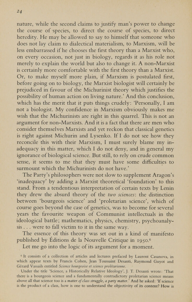 24 nature, while the second claims to justify man's power to change the course of species, to direct the course of species, to direct heredity. He may be allowed to say to himself that someone who does not lay claim to dialectical materialism, to Marxism, will be less embarrassed if he chooses the first theory than a Marxist who, on every occasion, not just in biology, regards it as his role not merely to explain the world but also to change it. A non-Marxist is certainly more comfortable with the first theory than a Marxist. Or, to make myself more plain, if Marxism is postulated first, before going on to biology, the Marxist biologist will certainly be prejudiced in favour of the Michurinist theory which justifies the possibility of human action on living nature.' And this conclusion, which has the merit that it puts things crudely: 'Personally, I am not a biologist. My confidence in Marxism obviously makes me wish that the Michurinists are right in this quarrel. This is not an argument for non-Marxists. And it is a fact that there are men who consider themselves Marxists and yet reckon that classical genetics is right against Michurin and Lysenko. If I do not see how they reconcile this with their Marxism, I must surely blame my in¬ adequacy in this matter, which I do not deny, and in general my ignorance of biological science. But still, to rely on crude common sense, it seems to me that they must have some difficulties to surmount which the Michurinists do not have.' The Party's philosophers were not slow to supplement Aragon's 'inadequacy' by adding a Marxist theoretical 'foundation' to this stand. From a tendentious interpretation of certain texts by Lenin they drew the absurd theory of the two sciences: the distinction between 'bourgeois science' and 'proletarian science', which of course goes beyond the case of genetics, was to become for several years the favourite weapon of Communist intellectuals in the ideological battle; mathematics, physics, chemistry, psychoanaly¬ sis.. . were to fall victim to it in the same way. The essence of this theory was set out in a kind of manifesto published by Editions de la Nouvelle Critique in 1950.^ Let me go into the logic of its argument for a moment. ' It consists of a collection of articles and lectures prefaced by Laurent Casanova, in which appear texts by Francis Cohen, Jean Toussaint Desanti, Raymond Guyot and Gérard Vassails entitled Science bourgeoise et science prolétarienne. Under the title 'Science, a Historically Relative Ideology', J. T. Desanti wrote: 'That there is a bourgeois science and a fundamentally contradictory proletarian science means above all that science too is a matter of class struggle, a party matter.' And he asked: 'If science is the product of a class, how is one to understand the objeaiviry of its content? How is