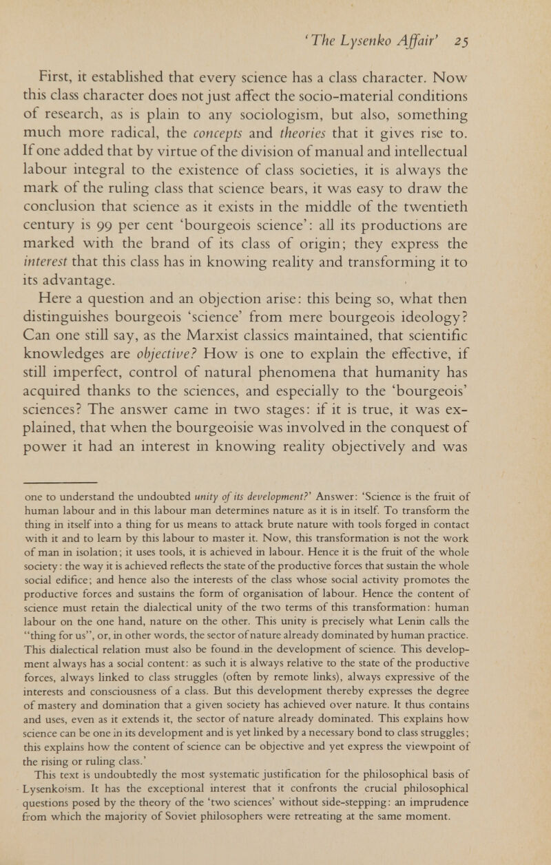 'The Lysenko Affair' 23 First, it established that every science has a class character. Now this class character does not just affect the socio-material conditions of research, as is plain to any sociologism, but also, something much more radical, the concepts and theories that it gives rise to. If one added that by virtue of the division of manual and intellectual labour integral to the existence of class societies, it is always the mark of the ruling class that science bears, it was easy to draw the conclusion that science as it exists in the middle of the twentieth century is 99 per cent 'bourgeois science': all its productions are marked with the brand of its class of origin; they express the interest that this class has in knowing reality and transforming it to its advantage. Here a question and an objection arise: this being so, what then distinguishes bourgeois 'science' from mere bourgeois ideology? Can one still say, as the Marxist classics maintained, that scientific knowledges are objective? How is one to explain the effective, if still imperfect, control of natural phenomena that humanity has acquired thanks to the sciences, and especially to the 'bourgeois' sciences? The answer came in two stages: if it is true, it was ex¬ plained, that when the bourgeoisie was involved in the conquest of power it had an interest in knowing reality objectively and was one to understand the undoubted unity of its development?' Answer: 'Science is the fruit of human labour and in this labour man determines nature as it is in itself. To transform the thing in itself into a thing for us means to attack brute nature with tools forged in contact with it and to leam by this labour to master it. Now, this transformation is not the work of man in isolation ; it uses tools, it is achieved in labour. Hence it is the fruit of the whole society : the way it is achieved reflects the state of the productive forces that sustain the whole social edifice; and hence also the interests of the class whose social activity promotes the productive forces and sustains the form of organisation of labour. Hence the content of science must retain the dialectical unity of the two terms of this transformation: human labour on the one hand, nature on the other. This unity is precisely what Lenin calls the thing for us, or, in other words, the sector of nature already dominated by human practice. This dialectical relation must also be found in the development of science. This develop¬ ment always has a social content: as such it is always relative to the state of the productive forces, always linked to class struggles (often by remote links), always expressive of the interests and consciousness of a class. But this development thereby expresses the degree of mastery and domination that a given society has achieved over nature. It thus contains and uses, even as it extends it, the sector of nature already dominated. This explains how science can be one in its development and is yet linked by a necessary bond to class struggles ; this explains how the content of science can be objective and yet express the viewpoint of the rising or ruhng class.' This text is undoubtedly the most systematic justification for the philosophical basis of Lysenko'sm. It has the exceptional interest that it confronts the crucial philosophical questions posed by the theory of the 'two sciences' without side-stepping: an imprudence from which the majority of Soviet philosophers were retreating at the same moment.
