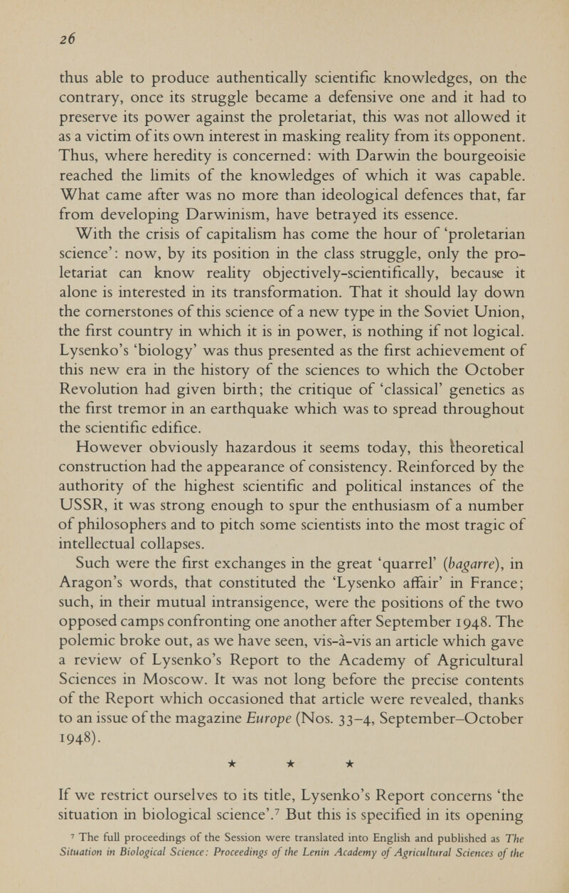 2б thus able to produce authentically scientific knowledges, on the contrary, once its struggle became a defensive one and it had to preserve its power against the proletariat, this was not allowed it as a victim of its own interest in masking reality from its opponent. Thus, where heredity is concerned: with Darwin the bourgeoisie reached the limits of the knowledges of which it was capable. What came after was no more than ideological defences that, far from developing Darwinism, have betrayed its essence. With the crisis of capitalism has come the hour of 'proletarian science': now, by its position in the class struggle, only the pro¬ letariat can know reality objectively-scientifically, because it alone is interested in its transformation. That it should lay down the cornerstones of this science of a new type in the Soviet Union, the first country in which it is in power, is nothing if not logical. Lysenko's 'biology' was thus presented as the first achievement of this new era in the history of the sciences to which the October Revolution had given birth ; the critique of 'classical' genetics as the first tremor in an earthquake which was to spread throughout the scientific edifice. However obviously hazardous it seems today, this theoretical construction had the appearance of consistency. Reinforced by the authority of the highest scientific and political instances of the USSR, it was strong enough to spur the enthusiasm of a number of philosophers and to pitch some scientists into the most tragic of intellectual collapses. Such were the first exchanges in the great 'quarrel' (bagarre), in Aragon's words, that constituted the 'Lysenko affair' in France; such, in their mutual intransigence, were the positions of the two opposed camps confronting one another after September 1948. The polemic broke out, as we have seen, vis-à-vis an article which gave a review of Lysenko's Report to the Academy of Agricultural Sciences in Moscow. It was not long before the precise contents of the Report which occasioned that article were revealed, thanks to an issue of the magazine Europe (Nos. 33-4, September-October 1948). ★ ★ ★ If we restrict ourselves to its title, Lysenko's Report concerns 'the situation in biological science'.^ But this is specified in its opening ' The full proceedings of the Session were translated into Enghsh and published as The Situation in Biological Science: Proceedings of the Lenin Academy of Agricultural Sciences of the