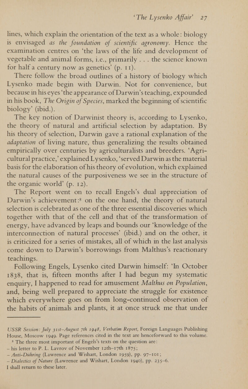 'The Lysenko Affair' 27 lines, which explain the orientation of the text as a whole: biology is envisaged as the foundation of scientific agronomy. Hence the examination centres on 'the laws of the life and development of vegetable and animal forms, i.e., primarily . . . the science known for half a century now as genetics' (p. 11). There follow the broad outlines of a history of biology which Lysenko made begin with Darwin. Not for convenience, but because in his eyes 'the appearance of Darwin's teaching, expounded in his book. The Origin of Species, marked the beginning of scientific biology' (ibid.). The key notion of Darwinist theory is, according to Lysenko, the theory of natural and artificial selection by adaptation. By his theory of selection, Darwin gave a rational explanation of the adaptation of living nature, thus generalizing the results obtained empirically over centuries by agriculturalists and breeders. 'Agri¬ cultural practice,' explained Lysenko, 'served Darwin as the material basis for the elaboration of his theory of evolution, which explained the natural causes of the purposiveness we see in the structure of the organic world' (p. 12). The Report went on to recall Engels's dual appreciation of Darwin's achievement on the one hand, the theory of natural selection is celebrated as one of the three essential discoveries which together with that of the cell and that of the transformation of energy, have advanced by leaps and bounds our 'knowledge of the interconnection of natural processes' (ibid.) and on the other, it is criticized for a series of mistakes, all of which in the last analysis come down to Darwin's borrowings from Malthus's reactionary teachings. Following Engels, Lysenko cited Darwin himself: 'In October 1838, that is, fifteen months after I had begun my systematic enquiry, I happened to read for amusement Mahhus on Population, and, being well prepared to appreciate the struggle for existence which everywhere goes on from long-continued observation of the habits of animals and plants, it at once struck me that under USSR Session: July jist-August yth ¡948, Verbatim Report, Foreign Languages Publishing House, Moscow 1949. Page references cited in the text are henceforward to this volume. * The three most important of Engels's texts on the question are; -his letter to P. L. Lavrov of November I2th-I7th 1875; - Anti-Dithring (Lawrence and Wishart, London 1959), pp. 97-101; - Dialectics of Nature (Lawrence and Wishart, London 1940), pp. 235-6. I shall return to these later.