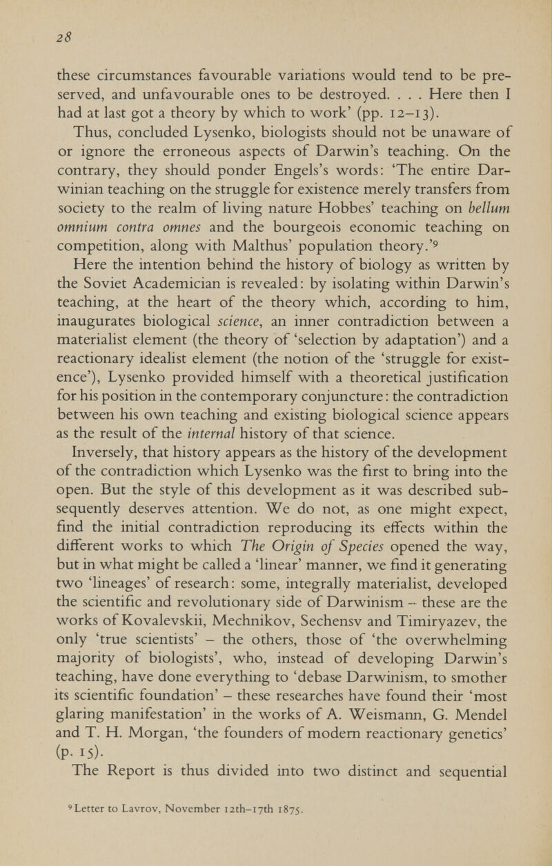 28 these circumstances favourable variations w^ould tend to be pre¬ served, and unfavourable ones to be destroyed. . . . Here then I had at last got a theory by which to work' (pp. 12-13). Thus, concluded Lysenko, biologists should not be unaware of or ignore the erroneous aspects of Darwin's teaching. On the contrary, they should ponder Engels's words: 'The entire Dar¬ winian teaching on the struggle for existence merely transfers from society to the realm of living nature Hobbes' teaching on bellum omnium contra omnes and the bourgeois economic teaching on competition, along with Malthus' population theory. Here the intention behind the history of biology as written by the Soviet Academician is revealed: by isolating within Darwin's teaching, at the heart of the theory which, according to him, inaugurates biological science, an inner contradiction between a materialist element (the theory of 'selection by adaptation') and a reactionary idealist element (the notion of the 'struggle for exist¬ ence'), Lysenko provided himself with a theoretical justification for his position in the contemporary conjuncture : the contradiction between his own teaching and existing biological science appears as the result of the internal history of that science. Inversely, that history appears as the history of the development of the contradiction which Lysenko was the first to bring into the open. But the style of this development as it was described sub¬ sequently deserves attention. We do not, as one might expect, find the initial contradiction reproducing its effects within the different works to which The Origin of Species opened the way, but in what might be called a 'linear' manner, we find it generating two 'lineages' of research : some, integrally materialist, developed the scientific and revolutionary side of Darwinism - these are the works of Kovalevskii, Mechnikov, Sechensv and Timiryazev, the only 'true scientists' - the others, those of 'the overwhelming majority of biologists', who, instead of developing Darwin's teaching, have done everything to 'debase Darwinism, to smother its scientific foundation' - these researches have found their 'most glaring manifestation' in the works of A. Weismann, G. Mendel and T. H. Morgan, 'the founders of modem reactionary genetics' (P- 15)- The Report is thus divided into two distinct and sequential 'Letter to Lavrov, November I2th-i7th 1875.
