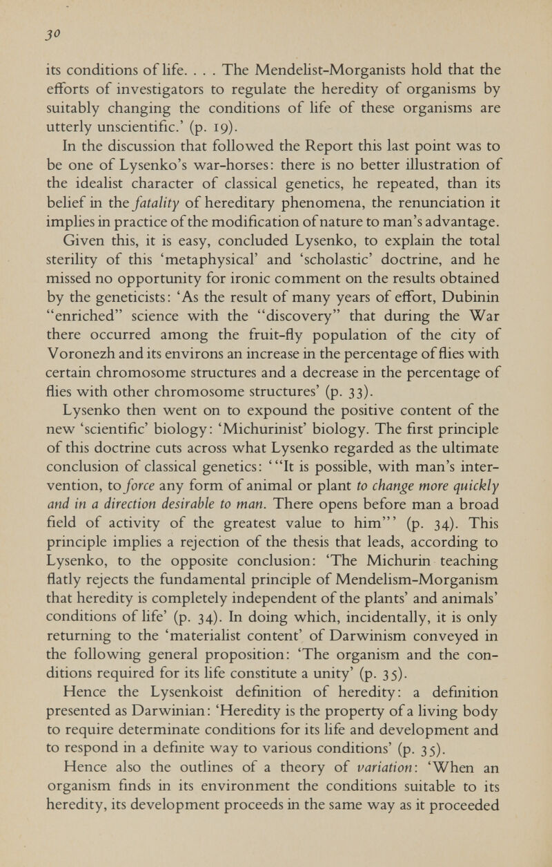 30 its conditions of life. . . . The Mendelist-Morganists hold that the efforts of investigators to regulate the heredity of organisms by suitably changing the conditions of life of these organisms are utterly unscientific.' (p. 19). In the discussion that followed the Report this last point was to be one of Lysenko's war-horses: there is no better illustration of the idealist character of classical genetics, he repeated, than its belief in the fatality of hereditary phenomena, the renunciation it implies in practice of the modification of nature to man's advantage. Given this, it is easy, concluded Lysenko, to explain the total sterility of this 'metaphysical' and 'scholastic' doctrine, and he missed no opportunity for ironic comment on the results obtained by the geneticists: 'As the result of many years of effort, Dubinin enriched science with the discovery that during the War there occurred among the fruit-fly population of the city of Voronezh and its environs an increase in the percentage of flies with certain chromosome structures and a decrease in the percentage of flies with other chromosome structures' (p. 33). Lysenko then went on to expound the positive content of the new 'scientific' biology: 'Michurinist' biology. The first principle of this doctrine cuts across what Lysenko regarded as the ultimate conclusion of classical genetics: 'It is possible, with man's inter¬ vention, to force any form of animal or plant to change more quickly and in a direction desirable to man. There opens before man a broad field of activity of the greatest value to him' (p. 34). This principle implies a rejection of the thesis that leads, according to Lysenko, to the opposite conclusion; 'The Michurin teaching flatly rejects the fundamental principle of Mendelism-Morganism that heredity is completely independent of the plants' and animals' conditions of life' (p. 34). In doing which, incidentally, it is only returning to the 'materialist content' of Darwinism conveyed in the following general proposition: 'The organism and the con¬ ditions required for its life constitute a unity' (p. 35). Hence the Lysenkoist definition of heredity: a definition presented as Darwinian: 'Heredity is the property of a living body to require determinate conditions for its life and development and to respond in a definite way to various conditions' (p. 35). Hence also the outlines of a theory of variation: 'When an organism finds in its environment the conditions suitable to its heredity, its development proceeds in the same way as it proceeded