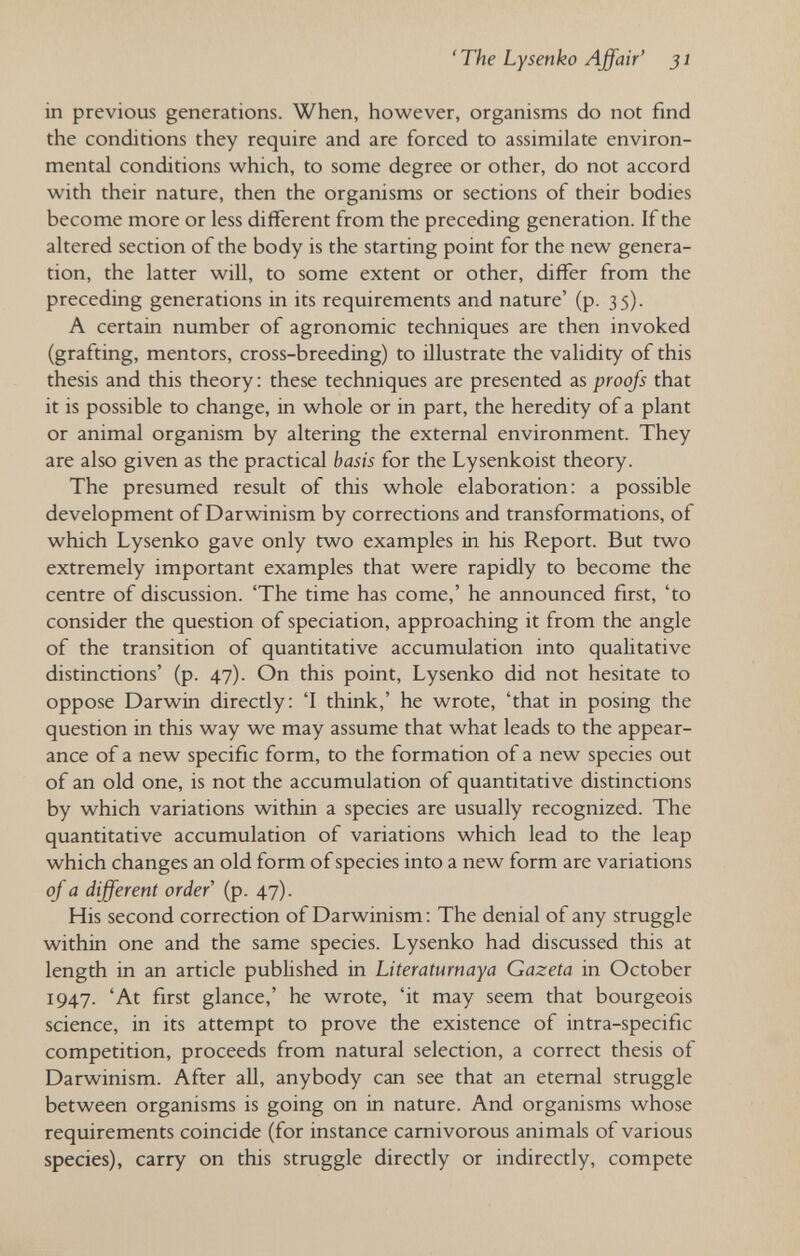 'The Lysenko Affair' 31 in previous generations. When, however, organisms do not find the conditions they require and are forced to assimilate environ¬ mental conditions which, to some degree or other, do not accord with their nature, then the organisms or sections of their bodies become more or less different from the preceding generation. If the altered section of the body is the starting point for the new genera¬ tion, the latter will, to some extent or other, differ from the preceding generations in its requirements and nature' (p. 35). A certain number of agronomic techniques are then invoked (grafting, mentors, cross-breeding) to illustrate the validity of this thesis and this theory : these techniques are presented as proofs that it is possible to change, in whole or in part, the heredity of a plant or animal organism by altering the external environment. They are also given as the practical basis for the Lysenkoist theory. The presumed result of this whole elaboration: a possible development of Darwinism by corrections and transformations, of which Lysenko gave only two examples in his Report. But two extremely important examples that were rapidly to become the centre of discussion. 'The time has come,' he announced first, 'to consider the question of speciation, approaching it from the angle of the transition of quantitative accumulation into qualitative distinctions' (p. 47). On this point, Lysenko did not hesitate to oppose Darwin directly: 'I think,' he wrote, 'that in posing the question in this way we may assume that what leads to the appear¬ ance of a new specific form, to the formation of a new species out of an old one, is not the accumulation of quantitative distinctions by which variations within a species are usually recognized. The quantitative accumulation of variations which lead to the leap which changes an old form of species into a new form are variations of a different order (p. 47). His second correction of Darwinism: The denial of any struggle within one and the same species. Lysenko had discussed this at length in an article published in Literaturnaya Gazeta in October 1947. 'At first glance,' he wrote, 'it may seem that bourgeois science, in its attempt to prove the existence of intra-specific competition, proceeds from natural selection, a correct thesis of Darwinism. After all, anybody can see that an eternal struggle between organisms is going on in nature. And organisms whose requirements coincide (for instance carnivorous animals of various species), carry on this struggle directly or indirectly, compete
