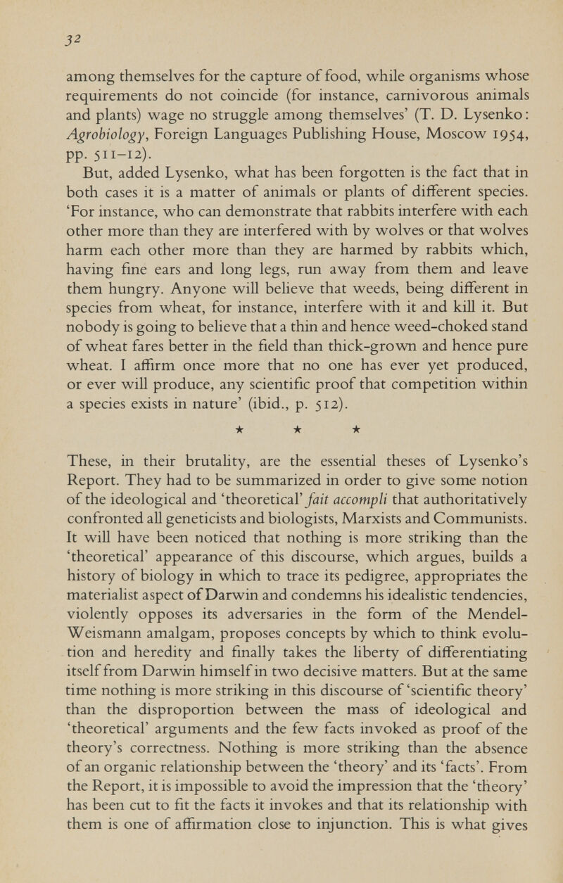 32 among themselves for the capture of food, while organisms whose requirements do not coincide (for instance, carnivorous animals and plants) wage no struggle among themselves' (T. D. Lysenko : Agrobiology, Foreign Languages Publishing House, Moscow 1954, pp. 511-12). But, added Lysenko, what has been forgotten is the fact that in both cases it is a matter of animals or plants of different species. 'For instance, who can demonstrate that rabbits interfere with each other more than they are interfered with by wolves or that wolves harm each other more than they are harmed by rabbits which, having fine ears and long legs, run away from them and leave them hungry. Anyone wiU believe that weeds, being different in species from wheat, for instance, interfere with it and kiU it. But nobody is going to believe that a thin and hence weed-choked stand of wheat fares better in the field than thick-grown and hence pure wheat. I affirm once more that no one has ever yet produced, or ever will produce, any scientific proof that competition within a species exists in nature' (ibid., p. 512). ★ ★ ★ These, in their brutality, are the essential theses of Lysenko's Report. They had to be summarized in order to give some notion of the ideological and 'theoretical'Jdii accompli that authoritatively confronted all geneticists and biologists, Marxists and Communists. It will have been noticed that nothing is more striking than the 'theoretical' appearance of this discourse, which argues, builds a history of biology in which to trace its pedigree, appropriates the materialist aspect of Darwin and condemns his idealistic tendencies, violently opposes its adversaries in the form of the Mendel- Weismann amalgam, proposes concepts by which to think evolu¬ tion and heredity and finally takes the liberty of differentiating itself from Darwin himself in two decisive matters. But at the same time nothing is more striking in this discourse of'scientific theory' than the disproportion between the mass of ideological and 'theoretical' arguments and the few facts invoked as proof of the theory's correctness. Nothing is more striking than the absence of an organic relationship between the 'theory' and its 'facts'. From the Report, it is impossible to avoid the impression that the 'theory' has been cut to fit the facts it invokes and that its relationship with them is one of affirmation close to injunction. This is what gives