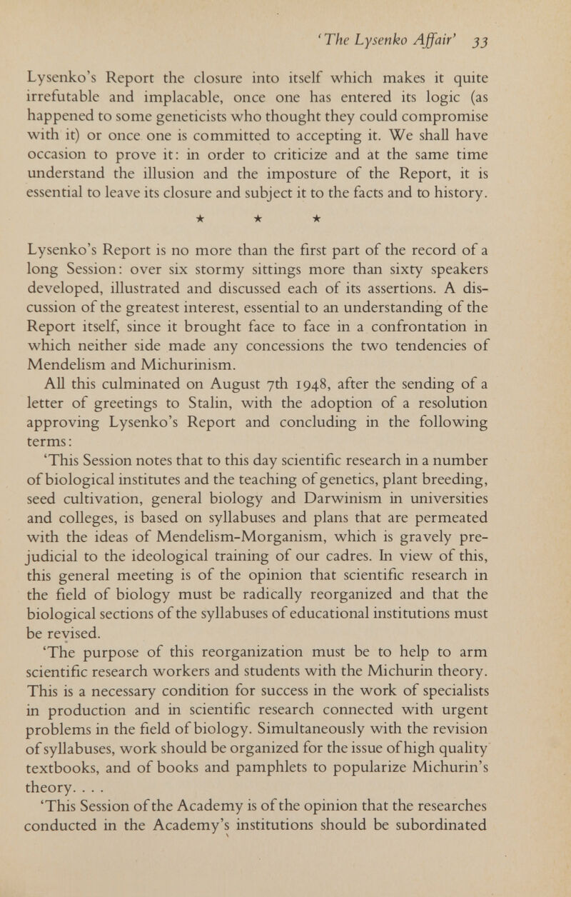 ' The Lysenko Affair' 33 Lysenko's Report the closure into itself which makes it quite irrefutable and implacable, once one has entered its logic (as happened to some geneticists who thought they could compromise with it) or once one is committed to accepting it. We shall have occasion to prove it: in order to criticize and at the same time understand the illusion and the imposture of the Report, it is essential to leave its closure and subject it to the facts and to history. ★ ★ ★ Lysenko's Report is no more than the first part of the record of a long Session: over six stormy sittings more than sixty speakers developed, illustrated and discussed each of its assertions. A dis¬ cussion of the greatest interest, essential to an understanding of the Report itself, since it brought face to face in a confrontation in which neither side made any concessions the two tendencies of Mendelism and Michurinism. All this culminated on August 7th 1948, after the sending of a letter of greetings to Stalin, with the adoption of a resolution approving Lysenko's Report and concluding in the following terms : 'This Session notes that to this day scientific research in a number of biological institutes and the teaching of genetics, plant breeding, seed cultivation, general biology and Darwinism in universities and colleges, is based on syllabuses and plans that are permeated with the ideas of Mendelism-Morganism, which is gravely pre¬ judicial to the ideological training of our cadres. In view of this, this general meeting is of the opinion that scientific research in the field of biology must be radically reorganized and that the biological sections of the syllabuses of educational institutions must be revised. 'The purpose of this reorganization must be to help to arm scientific research workers and students with the Michurin theory. This is a necessary condition for success in the work of specialists in production and in scientific research connected with urgent problems in the field of biology. Simultaneously with the revision of syllabuses, work should be organized for the issue of high quahty textbooks, and of books and pamphlets to popularize Michurin's theory. ... 'This Session of the Academy is of the opinion that the researches conducted in the Academy's institutions should be subordinated