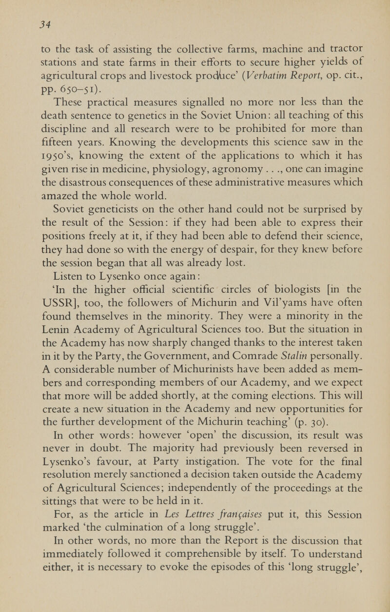 34 to the task of assisting the collective farms, machine and tractor stations and state farms in their efforts to secure higher yields of agricultural crops and livestock prodlice' {Verbatim Report, op. cit., pp. 650-51). These practical measures signalled no more nor less than the death sentence to genetics in the Soviet Union : aU teaching of this discipline and aU research w^ere to be prohibited for more than fifteen years. Knowing the developments this science saw in the 1950's, knowing the extent of the applications to which it has given rise in medicine, physiology, agronomy . . ., one can imagine the disastrous consequences of these administrative measures which amazed the whole world. Soviet geneticists on the other hand could not be surprised by the result of the Session; if they had been able to express their positions freely at it, if they had been able to defend their science, they had done so with the energy of despair, for they knew before the session began that all was already lost. Listen to Lysenko once again ; 'In the higher official scientific circles of biologists [in the USSR], too, the followers of Michurin and Vil'yams have often found themselves in the minority. They were a minority in the Lenin Academy of Agricultural Sciences too. But the situation in the Academy has now sharply changed thanks to the interest taken in it by the Party, the Government, and Comrade Stalin personally. A considerable number of Michurinists have been added as mem¬ bers and corresponding members of our Academy, and we expect that more will be added shortly, at the coming elections. This will create a new situation in the Academy and new opportunities for the further development of the Michurin teaching' (p. 30). In other words: however 'open' the discussion, its result was never in doubt. The majority had previously been reversed in Lysenko's favour, at Party instigation. The vote for the final resolution merely sanctioned a decision taken outside the Academy of Agricultural Sciences; independently of the proceedings at the sittings that were to be held in it. For, as the article in Les Lettres françaises put it, this Session marked 'the culmination of a long struggle'. In other words, no more than the Report is the discussion that immediately followed it comprehensible by itself. To understand either, it is necessary to evoke the episodes of this 'long struggle'.