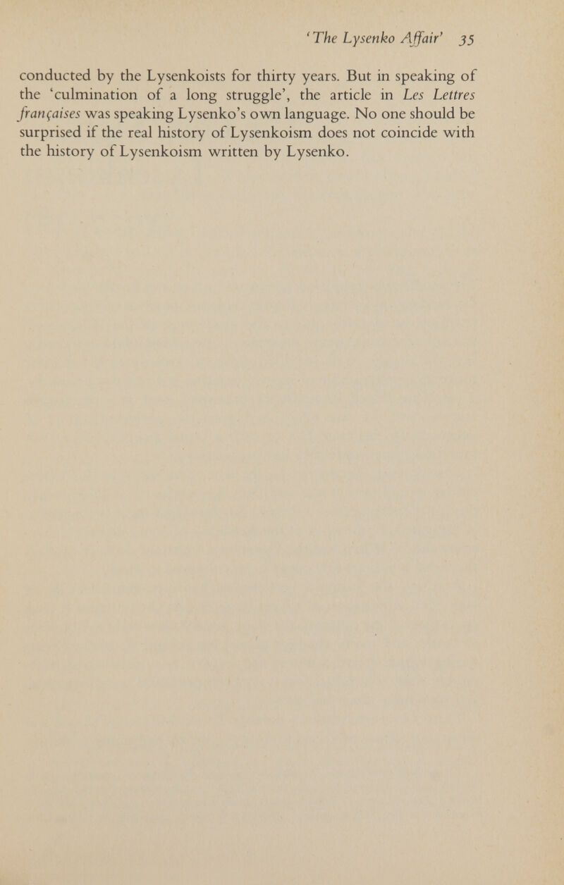 'The Lysenko Affair' 55 conducted by the Lysenkoists for thirty years. But in speaking of the 'culmination of a long struggle', the article in Les Lettres françaises was speaking Lysenko's own language. No one should be surprised if the real history of Lysenkoism does not coincide with the history of Lysenkoism written by Lysenko.