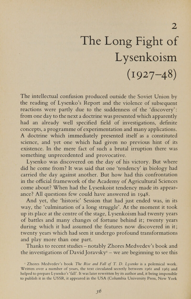 2 The Long Fight of Lysenkoism (1927-48) The intellectual confusion produced outside the Soviet Union by the reading of Lysenko's Report and the violence of subsequent reactions were partly due to the suddenness of the 'discovery': from one day to the next a doctrine was presented which apparently had an already well specified field of investigations, definite concepts, a programme of experimentation and many applications. A doctrine which immediately presented itself as a constituted science, and yet one which had given no previous hint of its existence. In the mere fact of such a brutal irruption there was something unprecedented and provocative. Lysenko was discovered on the day of his victory. But where did he come from? It was said that one 'tendency' in biology had carried the day against another. But how had this confrontation in the official framework of the Academy of Agricultural Sciences come about? When had the Lysenkoist tendency made its appear¬ ance? All questions few could have answered in 1948. And yet, the 'historic' Session that had just ended was, in its way, the 'culmination of a long struggle'. At the moment it took up its place at the centre of the stage, Lysenkoism had twenty years of battles and many changes of fortune behind it; twenty years during which it had assumed the features now discovered in it; twenty years which had seen it undergo profound transformations and play more than one part. Thanks to recent studies - notably Zhores Medvedev's book and the investigations of David Joravsky - we are beginning to see this ' Zhores Medvedev's book The Rise and Fall of T. D. Lysenko is a polemical work. Written over a number of years, the text circulated secretly between 1961 and 1963 and helped to prepare Lysenko's 'fall'. It was later rewritten by its author and, it being impossible to publish it in the USSR, it appeared in the USA (Columbia University Press, New York 36