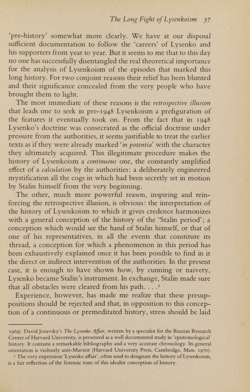 The Long Fight of Lysenkoism 37 'pre-history' somewhat more clearly. We have at our disposal sufficient documentation to follow the 'careers' of Lysenko and his supporters from year to year. But it seems to me that to this day no one has successfully disentangled the real theoretical importance for the analysis of Lysenkoism of the episodes that marked this long history. For two conjoint reasons their relief has been blunted and their significance concealed from the very people who have brought them to hght. The most immediate of these reasons is the retrospective illusion that leads one to seek in pre-1948 Lysenkoism a préfiguration of the features it eventually took on. From the fact that in 1948 Lysenko's doctrine was consecrated as the official doctrine under pressure from the authorities, it seems justifiable to treat the earlier texts as if they were already marked 'in potentia with the character they ultimately acquired. This illegitimate procedure makes the history of Lysenkoism a continuous one, the constantly amplified effect of a calculation by the authorities: a deliberately engineered mystification all the cogs in which had been secretly set in motion by Stalin himself from the very beginning. The other, much more powerful reason, inspiring and rein¬ forcing the retrospective illusion, is obvious; the interpretation of the history of Lysenkoism to which it gives credence harmonizes with a general conception of the history of the 'Stalin period'; a conception which would see the hand of Stalin himself, or that of one of his representatives, in all the events that constitute its thread, a conception for which a phenomenon in this period has been exhaustively explained once it has been possible to find in it the direct or indirect intervention of the authorities. In the present case, it is enough to have shown how, by cunning or naivety, Lysenko became Stalin's instrument. In exchange, Stalin made sure that all obstacles were cleared from his path. . . Experience, however, has made me realize that these presup¬ positions should be rejected and that, in opposition to this concep¬ tion of à continuous or premeditated history, stress should be laid 1969). David Joravsky's The Lysenko Affair, written by a specialist for the Russian Research Center of Harvard University, is presented as a well documented study in 'epistemological' history. It contains a remarkable bibliography and a very accurate chronology. Its general orientation is violently anti-Marxist (Harvard University Press, Cambridge, Mass. 1970). ' The very expression 'Lysenko affair', often used to designate the history of Lysenkoism, is a fair reflection of the forensic tone of this idealist conception of history.