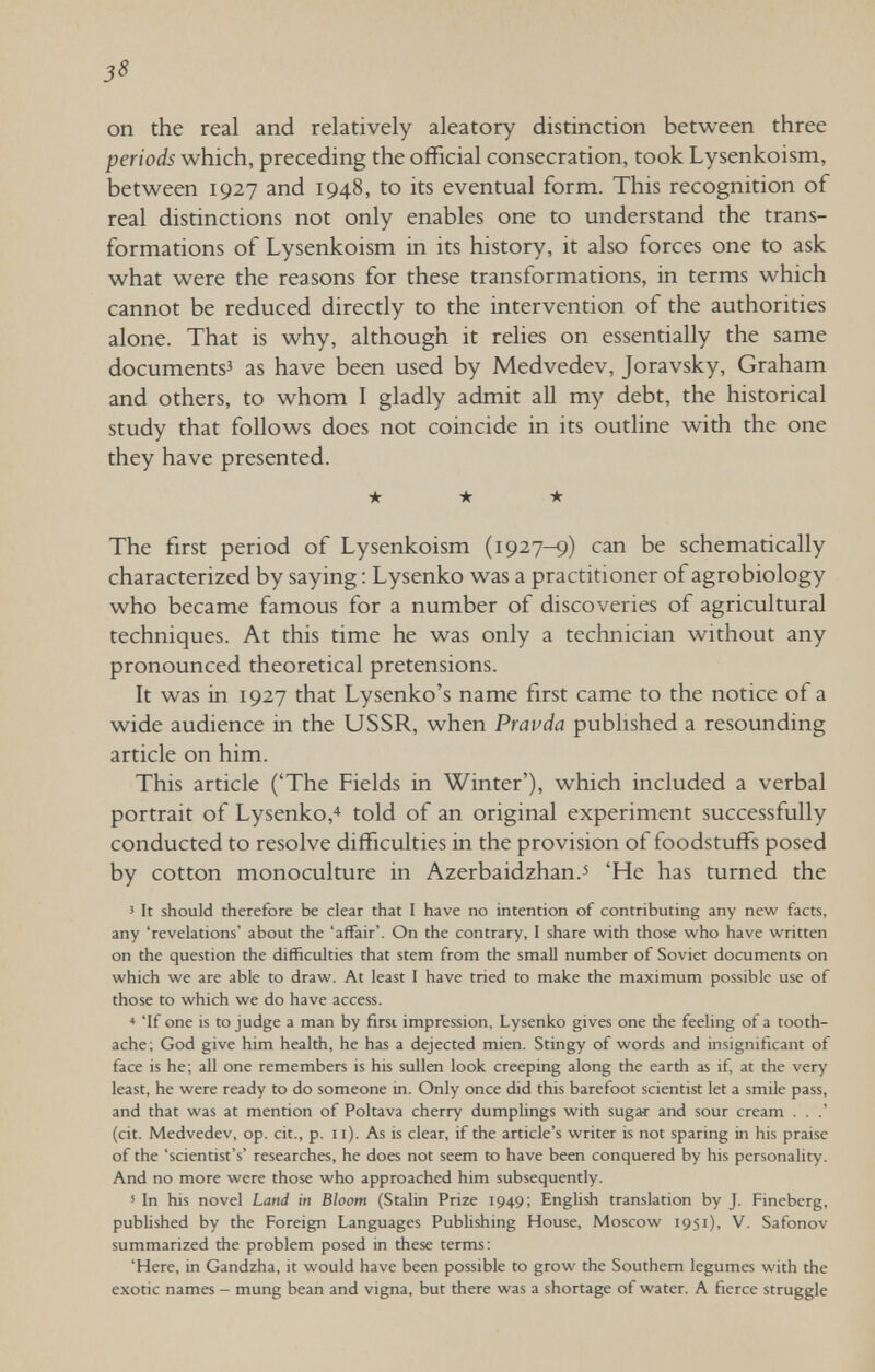 3^ on the real and relatively aleatory distinction between three periods which, preceding the official consecration, took Lysenkoism, between 1927 and 1948, to its eventual form. This recognition of real distinctions not only enables one to understand the trans¬ formations of Lysenkoism in its history, it also forces one to ask what were the reasons for these transformations, in terms which cannot be reduced directly to the intervention of the authorities alone. That is why, although it relies on essentially the same documents^ as have been used by Medvedev, Joravsky, Graham and others, to whom I gladly admit all my debt, the historical study that follows does not coincide in its outline with the one they have presented. ★ ★ ★ The first period of Lysenkoism (1927-9) can be schematically characterized by saying : Lysenko was a practitioner of agrobiology who became famous for a number of discoveries of agricultural techniques. At this time he was only a technician without any pronounced theoretical pretensions. It was in 1927 that Lysenko's name first came to the notice of a wide audience in the USSR, when Pravda pubhshed a resounding article on him. This article ('The Fields in Winter'), which included a verbal portrait of Lysenko,4 told of an original experiment successfully conducted to resolve difficulties in the provision of foodstuffs posed by cotton monoculture in Azerbaidzhán.^ 'He has turned the 5 It should therefore be clear that I have no intention of contributing any new facts, any 'revelations' about the 'affair'. On the contrary, I share with those who have written on the question the difficulties that stem from the small number of Soviet documents on which we are able to draw. At least I have tried to make the maximum possible use of those to which we do have access. * 'If one is to judge a man by firsi impression, Lysenko gives one the feeling of a tooth¬ ache; God give him health, he has a dejected mien. Stingy of words and insignificant of face is he; all one remembers is his sullen look creeping along the earth as if, at the very least, he were ready to do someone in. Only once did this barefoot scientist let a smile pass, and that was at mention of Poltava cherry dumplings with sugar and sour cream . . .' (cit. Medvedev, op. cit., p. ii). As is clear, if the article's writer is not sparing in his praise of the 'scientist's' researches, he does not seem to have been conquered by his personality. And no more were those who approached him subsequently. 5 In his novel Land in Bloom (Stalin Prize 1949; Enghsh translation by J. Fineberg, published by the Foreign Languages Publishing House, Moscow 1951), V. Safonov summarized the problem posed in these terms: 'Here, in Gandzha, it would have been possible to grow the Southern legumes with the exotic names - mung bean and vigna, but there was a shortage of water. A fierce struggle