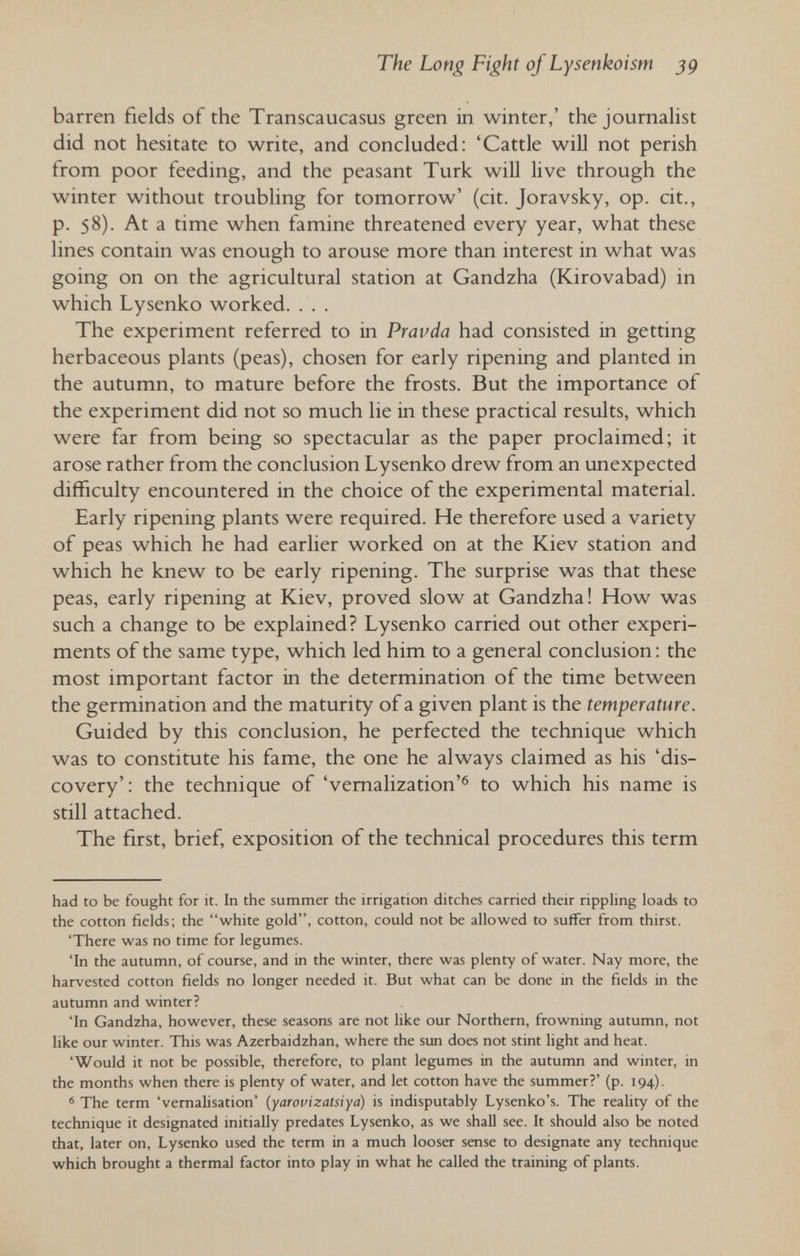 The Long Fight of Lysenkoism jg barren fields of the Transcaucasus green in winter,' the journalist did not hesitate to write, and concluded: 'Cattle wiU not perish from poor feeding, and the peasant Turk wiU live through the winter without troubling for tomorrow' (cit. Joravsky, op. cit., p. 58). At a time when famine threatened every year, what these lines contain was enough to arouse more than interest in what was going on on the agricultural station at Gandzha (Kirovabad) in which Lysenko worked. . . . The experiment referred to in Pravda had consisted in getting herbaceous plants (peas), chosen for early ripening and planted in the autumn, to mature before the frosts. But the importance of the experiment did not so much lie in these practical results, which were far from being so spectacular as the paper proclaimed; it arose rather from the conclusion Lysenko drew from an unexpected difficulty encountered in the choice of the experimental material. Early ripening plants were required. He therefore used a variety of peas which he had earlier worked on at the Kiev station and which he knew to be early ripening. The surprise was that these peas, early ripening at Kiev, proved slow at Gandzha! How was such a change to be explained? Lysenko carried out other experi¬ ments of the same type, which led him to a general conclusion : the most important factor in the determination of the time between the germination and the maturity of a given plant is the temperature. Guided by this conclusion, he perfected the technique which was to constitute his fame, the one he always claimed as his 'dis¬ covery': the technique of 'vernalization'® to which his name is still attached. The first, brief, exposition of the technical procedures this term had to be fought for it. In the summer the irrigation ditches carried their ripphng loads to the cotton fields; the white gold, cotton, could not be allowed to suffer from thirst. 'There was no time for legumes. 'In the autumn, of course, and in the winter, there was plenty of water. Nay more, the harvested cotton fields no longer needed it. But what can be done in the fields in the autumn and winter? 'In Gandzha, however, these seasons are not like our Northern, frowning autumn, not like our winter. This was Azerbaidzhán, where the sun does not stint light and heat. 'Would it not be possible, therefore, to plant legumes in the autumn and winter, in the months when there is plenty of water, and let cotton have the summer?' (p. 194). ' The term 'vernalisation' (yarovizatsiya) is indisputably Lysenko's. The reality of the technique it designated initially predates Lysenko, as we shall see. It should also be noted that, later on, Lysenko used the term in a much looser sense to designate any technique which brought a thermal factor into play in what he called the training of plants.