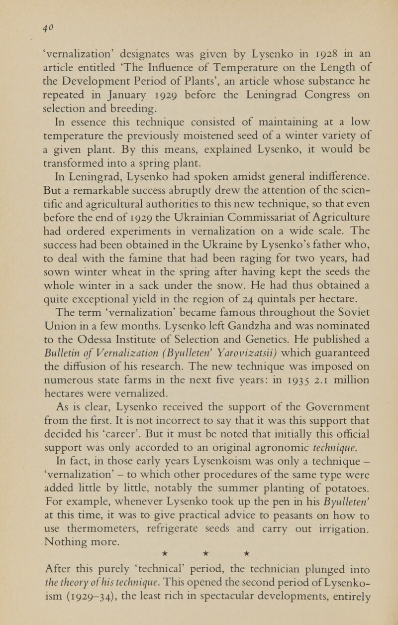 40 'vernalization' designates was given by Lysenko in 1928 in an article entitled 'The Influence of Temperature on the Length of the Development Period of Plants', an article whose substance he repeated in January 1929 before the Leningrad Congress on selection and breeding. In essence this technique consisted of maintaining at a low temperature the previously moistened seed of a winter variety of a given plant. By this means, explained Lysenko, it would be transformed into a spring plant. In Leningrad, Lysenko had spoken amidst general indifference. But a remarkable success abruptly drew the attention of the scien¬ tific and agricultural authorities to this new technique, so that even before the end of 1929 the Ukrainian Commissariat of Agriculture had ordered experiments in vernalization on a wide scale. The success had been obtained in the Ukraine by Lysenko's father who, to deal with the famine that had been raging for two years, had sown winter wheat in the spring after having kept the seeds the whole winter in a sack under the snow. He had thus obtained a quite exceptional yield in the region of 24 quintals per hectare. The term 'vernalization' became famous throughout the Soviet Union in a few months. Lysenko left Gandzha and was nominated to the Odessa Institute of Selection and Genetics. He published a Bulletin of Vernalization (Byulleten' Yarovizatsii) which guaranteed the diffusion of his research. The new technique was imposed on numerous state farms in the next five years: in 1935 2.1 million hectares were vernalized. As is clear, Lysenko received the support of the Government from the first. It is not incorrect to say that it was this support that decided his 'career'. But it must be noted that initially this official support was only accorded to an original agronomic technique. In fact, in those early years Lysenkoism was only a technique - 'vernalization' - to which other procedures of the same type were added little by little, notably the summer planting of potatoes. For example, whenever Lysenko took up the pen in his Byulleten' at this time, it was to give practical advice to peasants on how to use thermometers, refrigerate seeds and carry out irrigation. Nothing more. ★ ★ ★ After this purely 'technical' period, the technician plunged into the theory of his technique. This opened the second period of Lysenko¬ ism (1929-34), the least rich in spectacular developments, entirely