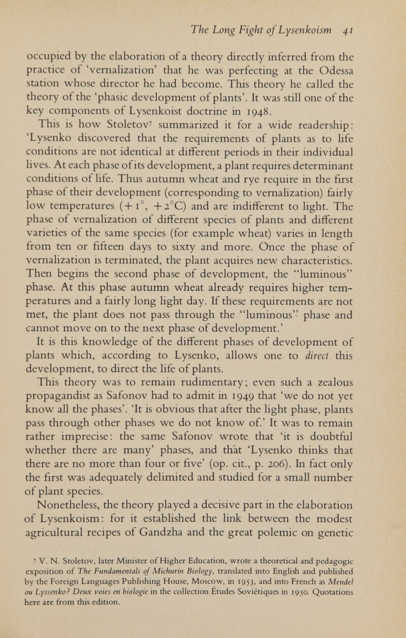 The Long Fight of Lysenkoism 41 occupied by the elaboration of a theory directly inferred from the practice of 'vernalization' that he was perfecting at the Odessa station whose director he had become. This theory he called the theory of the 'phasic development of plants'. It was still one of the key components of Lysenkoist doctrine in 1948. This is how Stoletov^ summarized it for a wide readership: 'Lysenko discovered that the requirements of plants as to life conditions are not identical at different periods in their individual lives. At each phase of its development, a plant requires determinant conditions of life. Thus autumn wheat and rye require in the first phase of their development (corresponding to vernalization) fairly low temperatures (+1°, +2°C) and are indifferent to light. The phase of vernalization of different species of plants and different varieties of the same species (for example wheat) varies in length from ten or fifteen days to sixty and more. Once the phase of vernalization is terminated, the plant acquires new characteristics. Then begins the second phase of development, the luminous phase. At this phase autumn wheat already requires higher tem¬ peratures and a fairly long light day. If these requirements are not met, the plant does not pass through the luminous'-' phase and cannot move on to the next phase of development.' It is this knowledge of the different phases of development of plants which, according to Lysenko, allows one to direct this development, to direct the life of plants. This theory was to remain rudimentary; even such a zealous propagandist as Safonov had to admit in 1949 that 'we do not yet know all the phases'. 'It is obvious that after the light phase, plants pass through other phases we do not know of.' It was to remain rather imprecise: the same Safonov wrote that 'it is doubtful whether there are many' phases, and that 'Lysenko thinks that there are no more than four or five' (op. cit., p. 206). In fact only the first was adequately delimited and studied for a small number of plant species. Nonetheless, the theory played a decisive part in the elaboration of Lysenkoism: for it established the link between the modest agricultural recipes of Gandzha and the great polemic on genetic ' V. N. Stoletov, later Minister of Higher Education, wrote a theoretical and pedagogic exposition of The Fundamentals of Michurin Biology, translated into English and published by the Foreign Languages Publishing House, Moscow, in 1953, and into French as Mendel ou Lyssenko? Deux voies en biologie in the collection Etudes Soviétiques in 1950. Quotations here are from this edition.