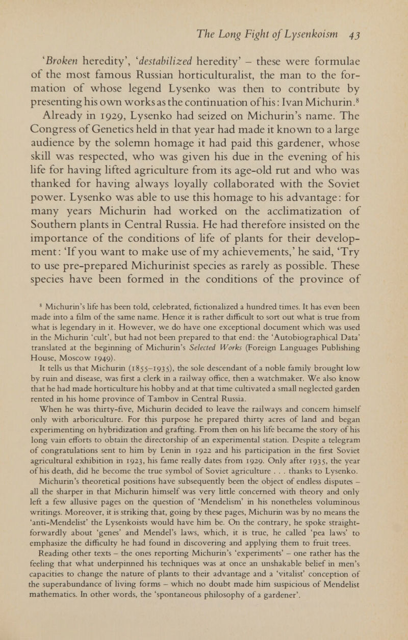 The Long Fight of Lysenkoism 43 'Broken heredity', 'destabilized heredity' - these were formulae of the most famous Russian horticulturalist, the man to the for¬ mation of whose legend Lysenko was then to contribute by presenting his own works as the continuation ofhis : Ivan Michurin.® Already in 1929, Lysenko had seized on Michurin's name. The Congress of Genetics held in that year had made it known to a large audience by the solemn homage it had paid this gardener, whose skill was respected, who was given his due in the evening of his life for having lifted agriculture from its age-old rut and who was thanked for having always loyally collaborated with the Soviet power. Lysenko was able to use this homage to his advantage : for many years Michurin had worked on the acclimatization of Southern plants in Central Russia. He had therefore insisted on the importance of the conditions of life of plants for their develop¬ ment: 'If you want to make use of my achievements,' he said, 'Try to use pre-prepared Michurinist species as rarely as possible. These species have been formed in the conditions of the province of * Michurin's life has been told, celebrated, fictionalized a hundred times. It has even been made into a film of the same name. Hence it is rather difficult to sort out what is true from what is legendary in it. However, we do have one exceptional document which was used in the Michurin 'cult', but had not been prepared to that end: the 'Autobiographical Data' translated at the begiiming of Michurin's Selected Works (Foreign Languages Publishing House, Moscow 1949). It tells us that Michurin (1855-1935), the sole descendant of a noble family brought low by ruin and disease, was first a clerk in a railway office, then a watchmaker. We also know that he had made horticulture his hobby and at that time cultivated a small neglected garden rented in his home province of Tambov in Central Russia. When he was thirty-five, Michurin decided to leave the railways and concern himself only with arboriculture. For this purpose he prepared thirty acres of land and began experimenting on hybridization and grafting. From then on his life became the story ofhis long vain efforts to obtain the directorship of an experimental station. Despite a telegram of congratulations sent to him by Lenin in 1922 and his participation in the first Soviet agricultural exhibition in 1923, his fame really dates from 1929. Only after 1935, the year ofhis death, did he become the true symbol of Soviet agriculture . . . thanks to Lysenko. Michurin's theoretical positions have subsequently been the object of endless disputes - all the sharper in that Michurin himself was very little concerned with theory and only left a few allusive pages on the question of 'Mendelism' in his nonetheless voluminous writings. Moreover, it is striking that, going by these pages, Michurin was by no means the 'anti-Mendelist' the Lysenkoists would have him be. On the contrary, he spoke straight¬ forwardly about 'genes' and Mendel's laws, which, it is true, he called 'pea laws' to emphasize the difficulty he had found in discovering and applying them to fruit trees. Reading other texts - the ones reporting Michurin's 'experiments' - one rather has the feeling that what underpinned his techniques was at once an unshakable belief in men's capacities to change the nature of plants to their advantage and a 'vitalist' conception of the superabundance of living forms - which no doubt made him suspicious of Mendelist mathematics. In other words, the 'spontaneous philosophy of a gardener'.