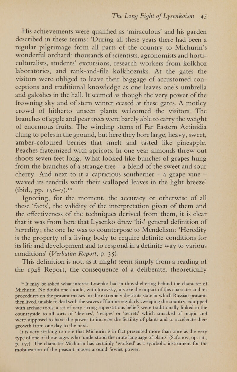 The Long Fight of Lysenkoism 43 His achievements were qualified as 'miraculous' and his garden described in these terms: 'During all these years there had been a regular pilgrimage from all parts of the country to Michurin's wonderful orchard: thousands of scientists, agronomists and horti- culturalists, students' excursions, research workers from kolkhoz laboratories, and rank-and-file kolkhozniks. At the gates the visitors were obliged to leave their baggage of accustomed con¬ ceptions and traditional knowledge as one leaves one's umbrella and galoshes in the hall. It seemed as though the very power of the frowning sky and of stem winter ceased at these gates. A motley crowd of hitherto unseen plants welcomed the visitors. The branches of apple and pear trees were barely able to carry the weight of enormous fruits. The winding stems of Far Eastern Actinidia clung to poles in the ground, but here they bore large, heavy, sweet, amber-coloured berries that smelt and tasted like pineapple. Peaches fraternized with apricots. In one year almonds threw out shoots seven feet long. What looked like bunches of grapes hung from the branches of a strange tree - a blend of the sweet and sour cherry. And next to it a capricious southerner - a grape vine - waved its tendrils with their scalloped leaves in the light breeze' (ibid., pp. 156-7).'° Ignoring, for the moment, the accuracy or otherwise of all these 'facts', the validity of the interpretation given of them and the effectiveness of the techniques derived from them, it is clear that it was from here that Lysenko drew 'his' general definition of heredity; the one he was to counterpose to Mendelism: 'Heredity is the property of a living body to require definite conditions for its life and development and to respond in a definite way to various conditions' (Verbatim Report, p. 35). This definition is not, as it might seem simply from a reading of the 1948 Report, the consequence of a deliberate, theoretically It may be asked what interest Lysenko had in thus sheltering behind the character of Michurin. No doubt one should, with Joravsky, invoke the impact of this character and his procedures on the peasant masses: in the extremely destitute state in which Russian peasants then lived, unable to deal with the waves of famine regularly sweeping the country, equipped with archaic tools, a set of very strong superstitious behefs were traditionally linked in the countryside to aU sorts of 'devices', 'recipes' or 'secrets' which smacked of magic and were supposed fo have the power to increase the fertility of plants and to accelerate their growth from one day to the next. It is very striking to note that Michurin is in fact presented more than once as the very type of one of those sages who 'understood the mute language of plants' (Safonov, op. cit., p. 157). The character Michurin has certainly 'worked' as a symbolic instrument for the mobilization of the peasant masses around Soviet power.