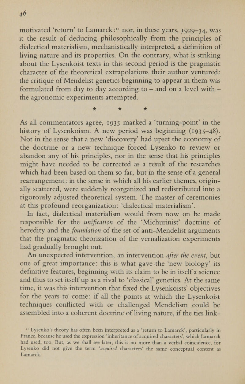 4б motivated 'return' to Lamarck: nor, in these years, 1929-34, was it the result of deducing philosophically from the principles of dialectical materialism, mechanistically interpreted, a definition of living nature and its properties. On the contrary, what is striking about the Lysenkoist texts in this second period is the pragmatic character of the theoretical extrapolations their author ventured: the critique of Mendelist genetics beginning to appear in them was formulated from day to day according to - and on a level with - the agronomic experiments attempted. ★ ★ ★ As all commentators agree, 1935 marked a 'turning-point' in the history of Lysenkoism. A new period was beginning (1935-48). Not in the sense that a new 'discovery' had upset the economy of the doctrine or a new technique forced Lysenko to review or abandon any of his principles, nor in the sense that his principles might have needed to be corrected as a result of the researches which had been based on them so far, but in the sense of a general rearrangement: in the sense in which aU his earlier themes, origin¬ ally scattered, were suddenly reorganized and redistributed into a rigorously adjusted theoretical system. The master of ceremonies at this profound reorganization: 'dialectical materialism'. In fact, dialectical materialism would from now on be made responsible for the unification of the 'Michurinist' doctrine of heredity and the foundation of the set of anti-Mendelist arguments that the pragmatic theorization of the vernalization experiments had gradually brought out. An unexpected intervention, an intervention afier the event, but one of great importance: this is what gave the 'new biology' its definitive features, beginning with its claim to be in itself a science and thus to set itself up as a rival to 'classical' genetics. At the same time, it was this intervention that fixed the Lysenkoists' objectives for the years to come: if all the points at which the Lysenkoist techniques conflicted with or challenged Mendelism could be assembled into a coherent doctrine of living nature, if the ties link-  Lysenko's theory has often been interpreted as a 'return to Lamarck', particularly in France, because he used the expression 'inheritance of acquired characters', which Lamarck had used, too. But, as we shall see later, this is no more than a verbal coincidence, for Lysenko did not give the term 'acquired characters' the same conceptual content as Lamarck.