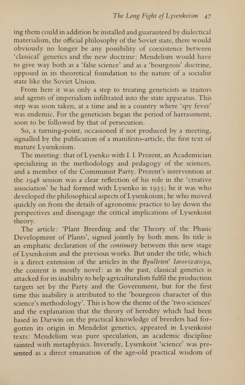 The Long Fight of Lysenkoism 47 ing them could in addition be installed and guaranteed by dialectical materialism, the official philosophy of the Soviet state, there would obviously no longer be any possibility of coexistence between 'classical' genetics and the new doctrine: Mendelism would have to give way both as a 'false science' and as a 'bourgeois' doctrine, opposed in its theoretical foundation to the nature of a socialist state like the Soviet Union. From here it was only a step to treating geneticists as traitors and agents of imperialism infiltrated into the state apparatus. This step was soon taken, at a time and in a country where 'spy fever' was endemic. For the geneticists began the period of harrassment, soon to be followed by that of persecution. So, a turning-point, occasioned if not produced by a meeting, signalled by the publication of a manifesto-article, the first text of mature Lysenkoism. The meeting : that of Lysenko with 1.1. Prezent, an Academician specializing in the methodology and pedagogy of the sciences, and a member of the Communist Party. Prezent's intervention at the 1948 session was a clear reflection of his role in the 'creative association' he had formed with Lysenko in 1935; he it was who developed the philosophical aspects of Lysenkoism; he who moved quickly on from the details of agronomic practice to lay dovra the perspectives and disengage the critical implications of Lysenkoist theory. The article: 'Plant Breeding and the Theory of the Phasic Development of Plants', signed jointly by both men. Its title is an emphatic declaration of the continuity between this new stage of Lysenkoism and the previous works. But under the title, which is a direct extension of the articles in the Byulleten' larovizatsiya, the content is mostly novel: as in the past, classical genetics is attacked for its inability to help agriculturalists fulfil the production targets set by the Party and the Government, but for the first time this inability is attributed to the 'bourgeois character of this science's methodology'. This is how the theme of the 'two sciences' and the explanation that the theory of heredity which had been based in Darwin on the practical knowledge of breeders had for¬ gotten its origin in Mendehst genetics, appeared in Lysenkoist texts: Mendelism was pure speculation, an academic discipline tainted with metaphysics. Inversely, Lysenkoist 'science' was pre¬ sented as a direct emanation of the age-old practical wisdom of