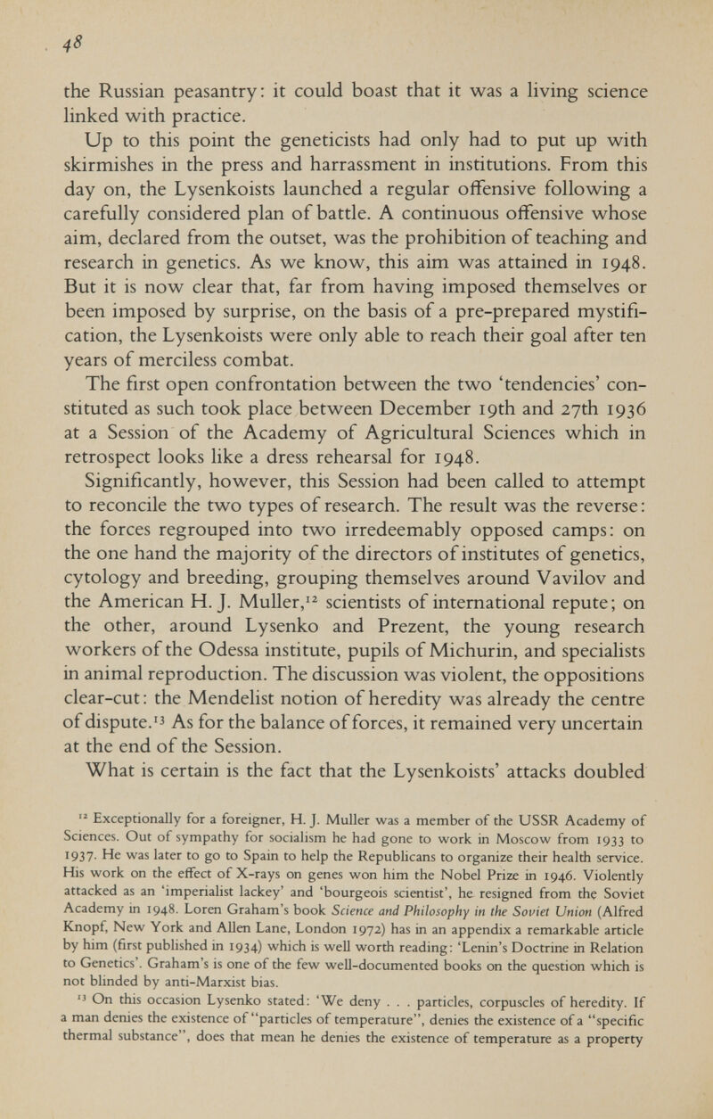 48 the Russian peasantry: it could boast that it was a hving science hnked with practice. Up to this point the geneticists had only had to put up with skirmishes in the press and harrassment in institutions. From this day on, the Lysenkoists launched a regular offensive following a carefully considered plan of battle. A continuous offensive whose aim, declared from the outset, was the prohibition of teaching and research in genetics. As we know, this aim was attained in 1948. But it is now clear that, far from having imposed themselves or been imposed by surprise, on the basis of a pre-prepared mystifi¬ cation, the Lysenkoists were only able to reach their goal after ten years of merciless combat. The first open confrontation between the two 'tendencies' con¬ stituted as such took place between December 19th and 27th 1936 at a Session of the Academy of Agricultural Sciences which in retrospect looks like a dress rehearsal for 1948. Significantly, however, this Session had been called to attempt to reconcile the two types of research. The result was the reverse : the forces regrouped into two irredeemably opposed camps: on the one hand the majority of the directors of institutes of genetics, cytology and breeding, grouping themselves around Vavilov and the American H.J. Müller,'^ scientists of international repute; on the other, around Lysenko and Prezent, the young research workers of the Odessa institute, pupils of Michurin, and specialists in animal reproduction. The discussion was violent, the oppositions clear-cut : the Mendelist notion of heredity was already the centre of dispute.'3 As for the balance of forces, it remained very uncertain at the end of the Session. What is certain is the fact that the Lysenkoists' attacks doubled Exceptionally for a foreigner, H. J. Muller was a member of the USSR Academy of Sciences. Out of sympathy for socialism he had gone to work in Moscow from 1933 to 1937- He was later to go to Spain to help the Republicans to organize their health service. His work on the effect of X-rays on genes won him the Nobel Prize in 1946. Violently attacked as an 'imperialist lackey' and 'bourgeois scientist', he resigned from the Soviet Academy in 1948- Loren Graham's book Science and Philosophy in the Soviet Union (Alfred Knopf, New York and Allen Lane, London 1972) has in an appendix a remarkable article by him (first published in 1934) which is well worth reading: 'Lenin's Doctrine in Relation to Genetics'. Graham's is one of the few well-documented books on the question which is not blinded by anti-Marxist bias. '3 On this occasion Lysenko stated: 'We deny . . . particles, corpuscles of heredity. If a man denies the existence of particles of temperature, denies the existence of a specific thermal substance , does that mean he denies the existence of temperature as a property