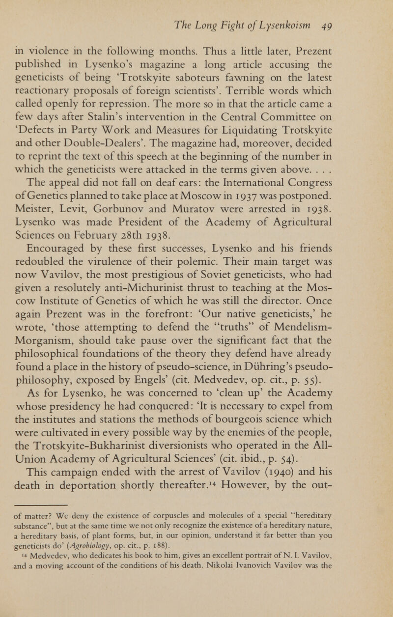 The Long Fight of Lysenkoism 4g in violence in the following months. Thus a little later, Prezent published in Lysenko's magazine a long article accusing the geneticists of being 'Trotskyite saboteurs fawning on the latest reactionary proposals of foreign scientists'. Terrible words which called openly for repression. The more so in that the article came a few days after Stalin's intervention in the Central Committee on 'Defects in Party Work and Measures for Liquidating Trotskyite and other Double-Dealers'. The magazine had, moreover, decided to reprint the text of this speech at the beginning of the number in which the geneticists were attacked in the terms given above. . . . The appeal did not fall on deaf ears : the International Congress of Genetics planned to take place at Moscow in 1937 was postponed. Meister, Levit, Gorbunov and Muratov were arrested in 1938. Lysenko was made President of the Academy of Agricultural Sciences on February 28th 1938. Encouraged by these first successes, Lysenko and his friends redoubled the virulence of their polemic. Their main target was now Vavilov, the most prestigious of Soviet geneticists, who had given a resolutely anti-Michurinist thrust to teaching at the Mos¬ cow Institute of Genetics of which he was stiU the director. Once again Prezent was in the forefront: 'Our native geneticists,' he wrote, 'those attempting to defend the truths of Mendelism- Morganism, should take pause over the significant fact that the philosophical foundations of the theory they defend have already found a place in the history of pseudo-science, in Diihring's pseudo- philosophy, exposed by Engels' (cit. Medvedev, op. cit., p. 55). As for Lysenko, he was concerned to 'clean up' the Academy whose presidency he had conquered: 'It is necessary to expel from the institutes and stations the methods of bourgeois science which were cultivated in every possible way by the enemies of the people, the Trotskyite-Bukharinist diversionists who operated in the All- Union Academy of Agricultural Sciences' (cit. ibid., p. 54). This campaign ended with the arrest of Vavilov (1940) and his death in deportation shortly thereafter.However, by the out- of matter? We deny the existence of corpuscles and molecules of a special hereditary substance, but at the same time we not only recognize the existence of a hereditary nature, a hereditary basis, of plant forms, but, in our opinion, understand it far better than you geneticists do' {Agrobiology, op. cit., p. i88). Medvedev, who dedicates his book to him, gives an excellent portrait of N. I. Vavilov, and a moving account of the conditions of his death. Nikolai Ivanovich Vavilov was the
