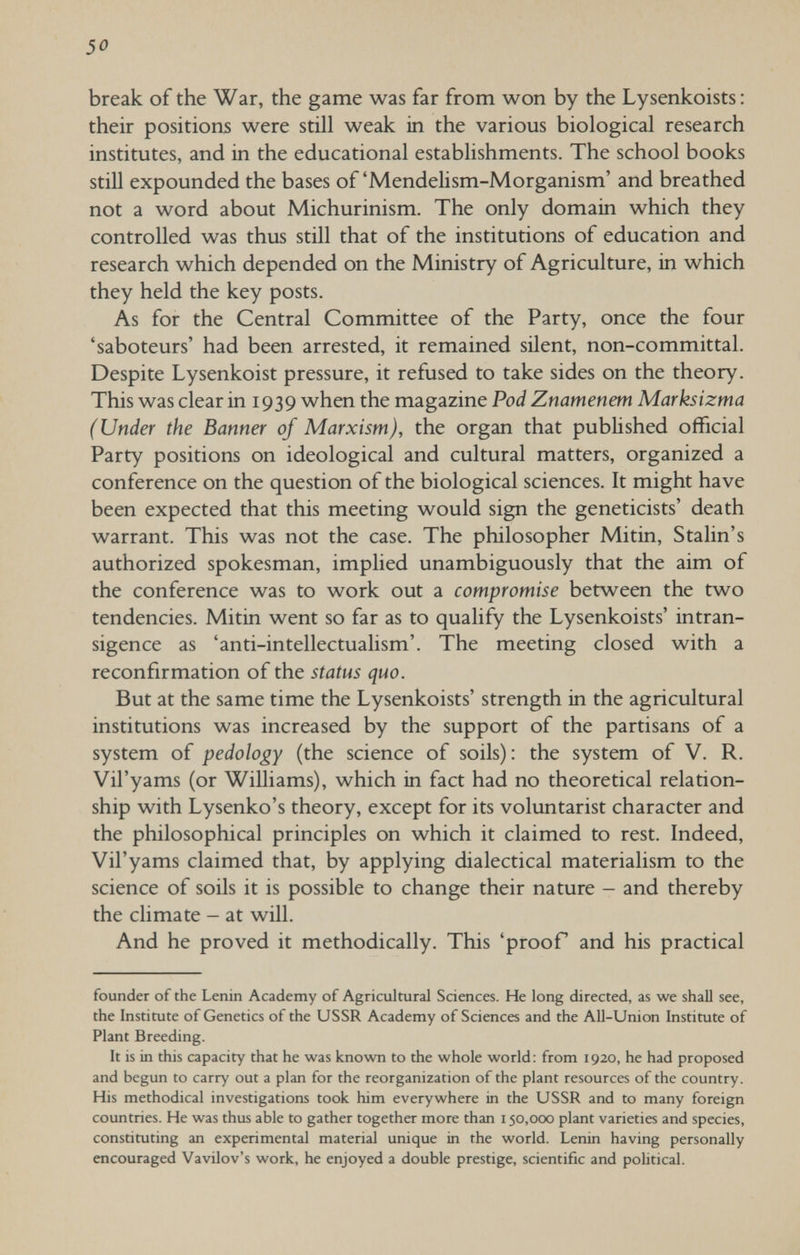 30 break of the War, the game was far from won by the Lysenkoists : their positions were still weak in the various biological research institutes, and in the educational establishments. The school books still expounded the bases of 'Mendelism-Morganism' and breathed not a word about Michurinism. The only domain which they controlled was thus still that of the institutions of education and research which depended on the Ministry of Agriculture, in which they held the key posts. As for the Central Committee of the Party, once the four 'saboteurs' had been arrested, it remained silent, non-committal. Despite Lysenkoist pressure, it refused to take sides on the theory. This was clear in 1939 when the magazine Pod Znamenem Marksizma (Under the Banner of Marxism), the organ that pubHshed official Party positions on ideological and cultural matters, organized a conference on the question of the biological sciences. It might have been expected that this meeting would sign the geneticists' death warrant. This was not the case. The philosopher Mitin, Stalin's authorized spokesman, implied unambiguously that the aim of the conference was to work out a compromise between the two tendencies. Mitin went so far as to qualify the Lysenkoists' intran¬ sigence as 'anti-intellectualism'. The meeting closed with a reconfirmation of the status quo. But at the same time the Lysenkoists' strength in the agricultural institutions was increased by the support of the partisans of a system of pedology (the science of soils): the system of V. R. Vil'yams (or Williams), which in fact had no theoretical relation¬ ship with Lysenko's theory, except for its voluntarist character and the philosophical principles on which it claimed to rest. Indeed, Vil'yams claimed that, by applying dialectical materialism to the science of soils it is possible to change their nature - and thereby the climate - at will. And he proved it methodically. This 'proof and his practical founder of the Lenin Academy of Agricultural Sciences. He long directed, as we shall see, the Institute of Genetics of the USSR Academy of Sciences and the All-Union Institute of Plant Breeding. It is in this capacity that he was known to the whole world: from 1920, he had proposed and begun to carry out a plan for the reorganization of the plant resources of the country. His methodical investigations took him everywhere in the USSR and to many foreign countries. He was thus able to gather together more than 150,000 plant varieties and species, constituting an experimental material unique in the world. Lenin having personally encouraged Vavilov's work, he enjoyed a double prestige, scientific and pobtical.