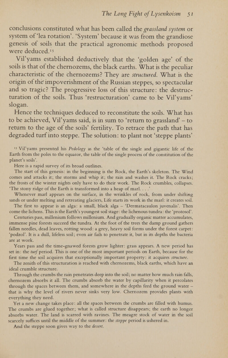 The Long Fight of Lysenkoism 51 conclusions constituted what has been called the grassland system or system of'lea rotation'. 'System' because it was from the grandiose genesis of soils that the practical agronomic methods proposed were deduced.'^ Vil'yams established deductively that the 'golden age' of the soils is that of the chernozems, the black earths. What is the peculiar characteristic of the chernozems? They are structured. What is the origin of the' impoverishment of the Russian steppes, so spectacular and so tragic? The progressive loss of this structure: the déstruc¬ turation of the soils. Thus 'restructuration' came to be Vil'yams' slogan. Hence the techniques deduced to reconstitute the soils. What has to be achieved, Vil'yams said, is in sum to 'retum to grassland' - to return to the age of the soils' fertility. To retrace the path that has degraded turf into steppe. The solution: to plant not 'steppe plants' ■5 Vil'yams presented his Pedology as the 'table of the single and gigantic life of the Earth from the poles to the equator, the table of the single process of the constitution of the planet's soils'. Here is a rapid survey of its broad outlines. The start of this genesis: in the beginning is the Rock, the Earth's skeleton. The Wind comes and attacks it; the storms and whip it; the rain and washes it. The Rock cracks; the frosts of the winter nights only have to do their work. The Rock crumbles, collapses. 'The stony ridge of the Earth is transformed into a heap of marl. . . .' Whenever marl appears on the surface, in the wrinkles of rock, from under shifting sands or under melting and retreating glaciers. Life starts its work in the marl : it creates soil. The first to appear is an alga : a small, black alga - 'Dermatacaulon juvenalis'. Then come the lichens. This is the Earth's youngest soil stage: the lichenous tundra: the 'proiosol'. Centuries pass, millenium follows millenium. And gradually organic matter accumulates, immense pine forests succeed the tundra. At the foot of the trees the damp ground gathers fallen needles, dead leaves, rotting wood: a grey, heavy soil forms under the forest carpet: 'podzol'. It is a dull, lifeless soil; even air fails to penetrate it, but in its depths the bacteria are at work. Years pass and the time-gnawed forests grow lighter: grass appears. A new period has set in : the turf period. This is one of the most important periods on Earth, because for the first time the soil acquires that exceptionally important property: it acquires structure. The zenith of this structuration is reached with chernozems, black earths, which have an ideal crumble structure. Through the crumbs the rain penetrates deep into the soil; no matter how much rain falls, chernozem absorbs it all. The crumbs absorb the water by capillarity when it percolates through the spaces between them, and somewhere in the depths feed the ground water — that is why the level of rivers never sinks very low. Chernozem provides plants with everything they need. Yet a new change takes place : all the spaces between the crumbs are filled with humus. The crumbs are glued together; what is called structure disappears; the earth no longer absorbs water. The land is scarred with ravines. The meagre stock of water in the soil scarcely suffices until the middle of the summer: the steppe period is ushered in. And the steppe soon gives way to the desert.