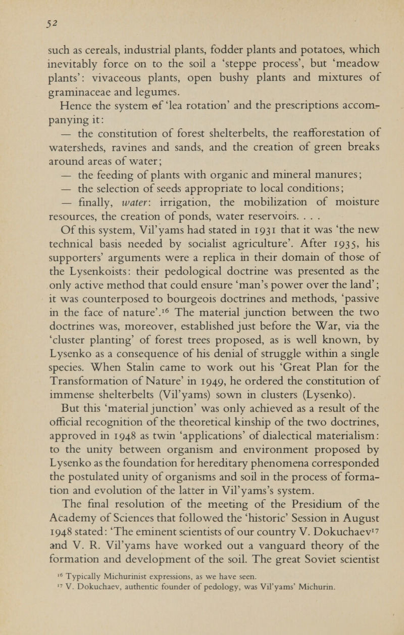 52 such as cereals, industrial plants, fodder plants and potatoes, which inevitably force on to the soü a 'steppe process', but 'meadow plants': vivaceous plants, open bushy plants and mixtures of graminaceae and legumes. Hence the system ©flea rotation' and the prescriptions accom¬ panying it : — the constitution of forest shelterbelts, the reafforestation of watersheds, ravines and sands, and the creation of green breaks around areas of water; — the feeding of plants with organic and mineral manures; — the selection of seeds appropriate to local conditions ; — finally, water: irrigation, the mobilization of moisture resources, the creation of ponds, water reservoirs. . . . Of this system, Vil'yams had stated in 1931 that it was 'the new technical basis needed by socialist agriculture'. After 1935, his supporters' arguments were a replica in their domain of those of the Lysenkoists: their pedological doctrine was presented as the only active method that could ensure 'man's power over the land' ; it was counterposed to bourgeois doctrines and methods, 'passive in the face of nature'.'® The material junction between the two doctrines was, moreover, established just before the War, via the 'cluster planting' of forest trees proposed, as is well known, by Lysenko as a consequence of his denial of struggle within a single species. When Stalin came to work out his 'Great Plan for the Transformation of Nature' in 1949, he ordered the constitution of immense shelterbelts (Vil'yams) sown in clusters (Lysenko). But this 'material junction' was only achieved as a result of the official recognition of the theoretical kinship of the two doctrines, approved in 1948 as twin 'applications' of dialectical materialism: to the unity between organism and environment proposed by Lysenko as the foundation for hereditary phenomena corresponded the postulated unity of organisms and soil in the process of forma¬ tion and evolution of the latter in Vil'yams's system. The final resolution of the meeting of the Presidium of the Academy of Sciences that followed the 'historic' Session in August 1948 stated: 'The eminent scientists of our country V. Dokuchaev'^ and V. R. Vil'yams have worked out a vanguard theory of the formation and development of the soil. The great Soviet scientist  Typically Michurinist expressions, as we have seen.  V. Dokuchaev, authentic founder of pedology, was Vil'yams' Michurin.