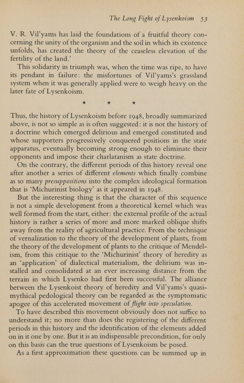 The Long Fight of Lysenkoism 33 V. R. Vil'yams has laid the foundations of a fruitful theory con¬ cerning the unity of the organism and the soil in which its existence unfolds, has created the theory of the ceaseless elevation of the fertility of the land.' This solidarity in triumph was, when the time was ripe, to have its pendant in failure: the misfortunes of Vil'yams's grassland system when it was generally applied were to weigh heavy on the later fate of Lysenkoism. ★ ★ ★ Thus, the history of Lysenkoism before 1948, broadly summarized above, is not so simple as is often suggested: it is not the history of a doctrine which emerged delirious and emerged constituted and whose supporters progressively conquered positions in the state apparatus, eventually becoming strong enough to eliminate their opponents and impose their charlatanism as state doctrine. On the contrary, the different periods of this history reveal one after another a series of different elements which finally combine as so many presuppositions into the complex ideological formation that is 'Michurinist biology' as it appeared in 1948. But the interesting thing is that the character of this sequence is not a simple development from a theoretical kernel which was well formed from the start, either: the external profile of the actual history is rather a series of more and more marked oblique shifts away from the reality of agricultural practice. From the technique of vernalization to the theory of the development of plants, from the theory of the development of plants to the critique of Mendel- ism, from this critique to the 'Michurinist' theory of heredity as an 'application' of dialectical materialism, the delirium was in¬ stalled and consolidated at an ever increasing distance from the terrain in which Lysenko had first been successful. The alliance between the Lysenkoist theory of heredity and Vil'yams's quasi- mythical pedological theory can be regarded as the symptomatic apogee of this accelerated movement of flight into speculation. To have described this movement obviously does not suffice to understand it; no more than does the registering of the different periods in this history and the identification of the elements added on in it one by one. But it is an indispensable precondition, for only on this basis can the true questions of Lysenkoism be posed. As a first approximation these questions can be summed up in