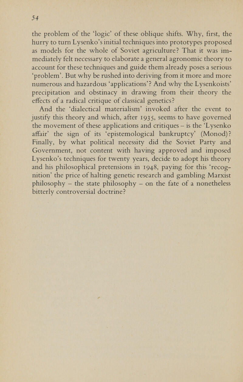 54 the problem of the 'logic' of these oblique shifts. Why, first, the hurry to turn Lysenko's initial techniques into prototypes proposed as models for the whole of Soviet agriculture? That it was im¬ mediately felt necessary to elaborate a general agronomic theory to account for these techniques and guide them already poses a serious 'problem'. But why be rushed into deriving from it more and more numerous and hazardous 'applications'? And why the Lysenkoists' precipitation and obstinacy in drawing from their theory the effects of a radical critique of classical genetics? And the 'dialectical materialism' invoked after the event to justify this theory and which, after 1935, seems to have governed the movement of these applications and critiques - is the 'Lysenko affair' the sign of its 'epistemological bankruptcy' (Monod)? Finally, by what political necessity did the Soviet Party and Government, not content with having approved and imposed Lysenko's techniques for twenty years, decide to adopt his theory and his philosophical pretensions in 1948, paying for this 'recog¬ nition' the price of halting genetic research and gambling Marxist philosophy - the state philosophy - on the fate of a nonetheless bitterly controversial doctrine?