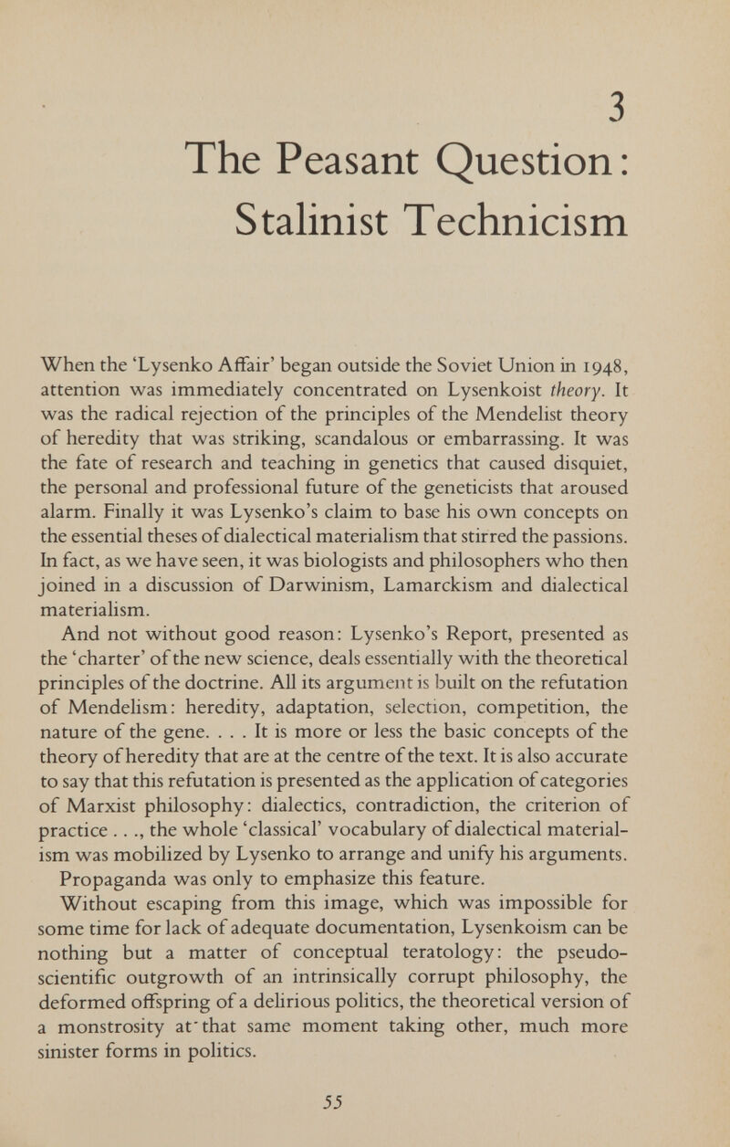 3 The Peasant Question : Stalinist Technicism When the 'Lysenko Affair' began outside the Soviet Union in 1948, attention was immediately concentrated on Lysenkoist theory. It was the radical rejection of the principles of the Mendelist theory of heredity that was striking, scandalous or embarrassing. It was the fate of research and teaching in genetics that caused disquiet, the personal and professional future of the geneticists that aroused alarm. Finally it was Lysenko's claim to base his own concepts on the essential theses of dialectical materialism that stirred the passions. In fact, as we have seen, it was biologists and philosophers who then joined in a discussion of Darwinism, Lamarckism and dialectical materialism. And not without good reason: Lysenko's Report, presented as the 'charter' of the new science, deals essentially with the theoretical principles of the doctrine. All its argument is built on the refutation of Mendelism: heredity, adaptation, selection, competition, the nature of the gene. ... It is more or less the basic concepts of the theory of heredity that are at the centre of the text. It is also accurate to say that this refutation is presented as the application of categories of Marxist philosophy: dialectics, contradiction, the criterion of practice .. ., the whole 'classical' vocabulary of dialectical material¬ ism was mobilized by Lysenko to arrange and unify his arguments. Propaganda was only to emphasize this feature. Without escaping from this image, which was impossible for some time for lack of adequate documentation, Lysenkoism can be nothing but a matter of conceptual teratology: the pseudo- scientific outgrowth of an intrinsically corrupt philosophy, the deformed offspring of a deHrious politics, the theoretical version of a monstrosity at'that same moment taking other, much more sinister forms in politics. 55