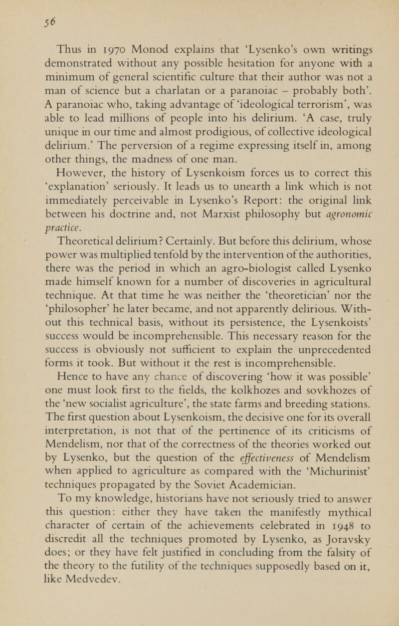 5б Thus in 1970 Monod explains that 'Lysenko's own writings demonstrated without any possible hesitation for anyone with a minimum of general scientific culture that their author was not a man of science but a charlatan or a paranoiac - probably both'. A paranoiac who, taking advantage of'ideological terrorism', was able to lead millions of people into his delirium. 'A case, truly unique in our time and almost prodigious, of collective ideological delirium.' The perversion of a regime expressing itself in, among other things, the madness of one man. However, the history of Lysenkoism forces us to correct this 'explanation' seriously. It leads us to unearth a link which is not immediately perceivable in Lysenko's Report: the original link between his doctrine and, not Marxist philosophy but agronomic practice. Theoretical delirium? Certainly. But before this delirium, whose power was multiplied tenfold by the intervention of the authorities, there was the period in which an agro-biologist called Lysenko made himself known for a number of discoveries in agricultural technique. At that time he was neither the 'theoretician' nor the 'philosopher' he later became, and not apparently delirious. With¬ out this technical basis, without its persistence, the Lysenkoists' success would be incomprehensible. This necessary reason for the success is obviously not sufficient to explain the unprecedented forms it took. But without it the rest is incomprehensible. Hence to have any chance of discovering 'how it was possible' one must look first to the fields, the kolkhozes and sovkhozes of the 'new socialist agriculture', the state farms and breeding stations. The first question about Lysenkoism, the decisive one for its overall interpretation, is not that of the pertinence of its criticisms of Mendelism, nor that of the correctness of the theories worked out by Lysenko, but the question of the effectiveness of Mendelism when applied to agriculture as compared with the 'Michurinist' techniques propagated by the Soviet Academician. To my knowledge, historians have not seriously tried to answer this question: either they have taken the manifestly mythical character of certain of the achievements celebrated in 1948 to discredit all the techniques promoted by Lysenko, as Joravsky does; or they have felt justified in concluding from the falsity of the theory to the futility of the techniques supposedly based on it, like Medvedev.