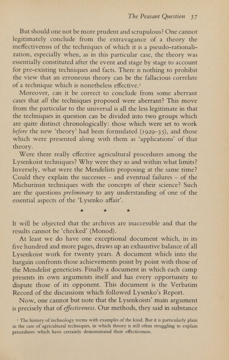 The Peasant Question 57 But should one not be more prudent and scrupulous? One cannot legitimately conclude from the extravagance of a theory the ineffectivensss of the techniques of which it is a pseudo-rationali¬ zation, especially when, as in this particular case, the theory was essentially constituted after the event and stage by stage to account for pre-existing techniques and facts. There is nothing to prohibit the view that an erroneous theory can be the fallacious correlate of a technique which is nonetheless effective.' Moreover, can it be correct to conclude from some aberrant cases that all the techniques proposed were aberrant? This move from the particular to the universal is all the less legitimate in that the techniques in question can be divided into two groups which are quite distinct chronologically: those which were set to work before the new 'theory' had been formulated (1929-35), and those which were presented along with them as 'applications' of that theory. Were there really effective agricultural procedures among the Lysenkoist techniques? Why were they so and within what limits? Inversely, what were the Mendelists proposing at the same time? Could they explain the successes - and eventual failures - of the Michurinist techniques with the concepts of their science? Such are the questions preliminary to any understanding of one of the essential aspects of the 'Lysenko affair'. ★ ★ ★ It will be objected that the archives are inaccessible and that the results cannot be 'checked' (Monod). At least we do have one exceptional document which, in its five hundred and more pages, draws up an exhaustive balance of all Lysenkoist work for twenty years. A document which into the bargain confronts those achievements point by point with those of the Mendelist geneticists. Finally a document in which each camp presents its own arguments itself and has every opportunity to dispute those of its opponent. This document is the Verbatim Record of the discussions which followed Lysenko's Report. Now, one cannot but note that the Lysenkoists' main argument is precisely that of effectiveness. Our methods, they said in substance ' The history of technology teems with examples of the kind. But it is particularly plain in the case of agricultural techniques, in which theory is still often struggling to explain procedures which have certainly demonstrated their effectiveness.