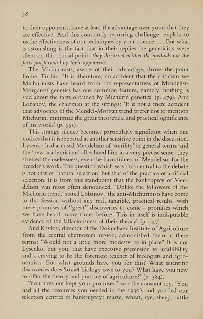 to their opponents, have at least the advantage over yours that they are effective. And this constantly recurring challenge: explain to us the effectiveness of our techniques by your science. ... But w^hat is astonishing is the fact that in their replies the geneticists were silent on this crucial point: they discussed neither the methods nor the facts put forward by their opponents. The Michurinists, aware of their advantage, drove the point home. Turbin: 'It is, therefore, no accident that the criticism we Michurinists have heard from the representatives of Mendelist- Morganist genetics has one common feature, namely, nothing is said about the facts obtained by Michurin genetics' (p. 479). And Lobanov, the chairman at the sittings: 'It is not a mere accident that advocates of the Mendel-Morgan trend prefer not to mention Michurin, minimize the great theoretical and practical significance of his works' (p. 551). This strange silence becomes particularly significant when one notices that it is repeated at another sensitive point in the discussion. Lysenko had accused Mendelism of 'sterility' in general terms, and the 'new academicians' all echoed him in a very precise sense: they stressed the uselessness, even the harmfulness of Mendelism for the breeder's work. The question which was thus central to the debate is not that of 'natural selection' but that of the practice of artificial selection. It is from this standpoint that the bankruptcy of Men¬ delism was most often denounced. 'Unlike the followers of the Michurin trend,' stated Lobanov, 'the anti-Michurinists have come to this Session without any real, tangible, practical results, with mere promises of great discoveries to come - promises which we have heard many times before. This in itself is indisputable evidence of the fallaciousness of their theory' (p. 547). And Krylov, director of the Dokuchaev Institute of Agriculture from the central chernozem region, admonished them in these terms: 'Would not a little more modesty be in place? It is not Lysenko, but you, that have excessive pretension to infallibility and a craving to be the foremost teacher of biologists and agro¬ nomists. But what grounds have you for this? What scientific discoveries does Soviet biology owe to you? What have you new to offer the theory and practice of agriculture?' (p. 384). 'You have not kept your promises!' was the constant cry. 'You had all the resources you needed in the 1930's and you led our selection centres to bankruptcy: maize, wheat, rye, sheep, cattle