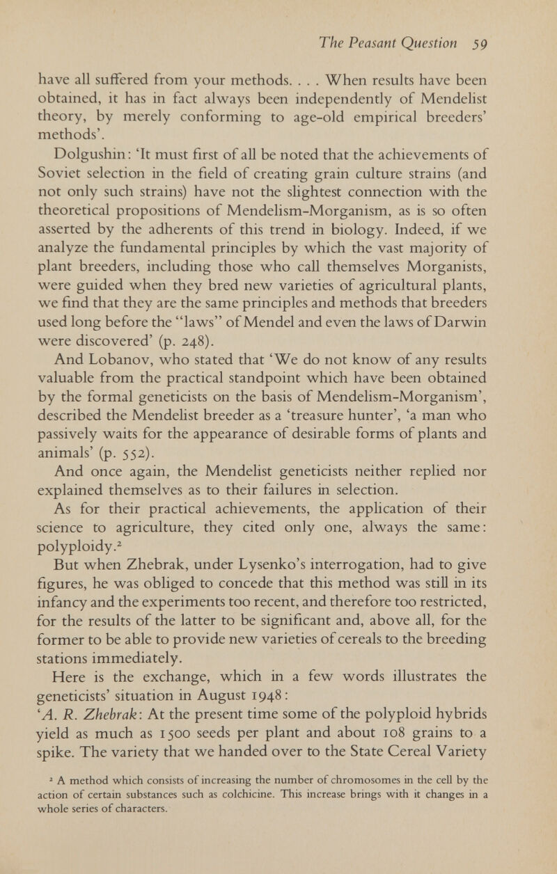 The Peasant Question 59 have all suffered from your methods. . . . When results have been obtained, it has in fact always been independently of Mendelist theory, by merely conforming to age-old empirical breeders' methods'. Dolgushin: 'It must first of all be noted that the achievements of Soviet selection in the field of creating grain culture strains (and not only such strains) have not the slightest connection with the theoretical propositions of Mendelism-Morganism, as is so often asserted by the adherents of this trend in biology. Indeed, if we analyze the fundamental principles by which the vast majority of plant breeders, including those who call themselves Morganists, were guided when they bred new varieties of agricultural plants, we find that they are the same principles and methods that breeders used long before the laws of Mendel and even the laws of Darwin were discovered' (p. 248). And Lobanov, who stated that 'We do not know of any results valuable from the practical standpoint which have been obtained by the formal geneticists on the basis of Mendelism-Morganism', described the Mendelist breeder as a 'treasure hunter', 'a man who passively waits for the appearance of desirable forms of plants and animals' (p. 552). And once again, the Mendelist geneticists neither replied nor explained themselves as to their failures in selection. As for their practical achievements, the apphcation of their science to agriculture, they cited only one, always the same: polyploidy.^ But when Zhebrak, under Lysenko's interrogation, had to give figures, he was obliged to concede that this method was still in its infancy and the experiments too recent, and therefore too restricted, for the results of the latter to be significant and, above all, for the former to be able to provide new varieties of cereals to the breeding stations immediately. Here is the exchange, which in a few words illustrates the geneticists' situation in August 1948 : 'A. R. Zhebrak: At the present time some of the polyploid hybrids yield as much as 1500 seeds per plant and about 108 grains to a spike. The variety that we handed over to the State Cereal Variety ^ A method which consists of increasing the number of chromosomes in the cell by the action of certain substances such as colchicine. This increase brings with it changes in a whole series of characters.