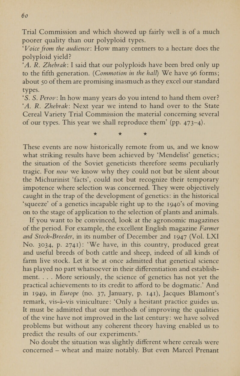 6o Trial Commission and which showed up fairly well is of a much poorer quality than our polyploid types. 'Voicefrom the audience: How many centners to a hectare does the polyploid yield? 'A. R. Zhebrak: I said that our polyploids have been bred only up to the fifth generation. {Commotion in the halt) We have 96 forms; about 50 of them are promising inasmuch as they excel our standard types. 'S. S. Perov: In how many years do you intend to hand them over? 'A. R. Zhebrak: Next year we intend to hand over to the State Cereal Variety Trial Commission the material concerning several of our types. This year we shall reproduce them' (pp. 473-4). ★ ★ ★ These events are now historically remote from us, and we know what striking results have been achieved by 'Mendelist' genetics; the situation of the Soviet geneticists therefore seems peculiarly tragic. For now we know why they could not but be silent about the Michurinist 'facts', could not but recognize their temporary impotence where selection was concerned. They were objectively caught in the trap of the development of genetics: in the historical 'squeeze' of a genetics incapable right up to the 1940's of moving on to the stage of application to the selection of plants and animals. If you want to be convinced, look at the agronomic magazines of the period. For example, the excellent English magazine Farmer and Stock-Breeder, in its number of December 2nd 1947 (Vol. LXI No. 3034, p. 2741): 'We have, in this country, produced great and useful breeds of both cattle and sheep, indeed of all kinds of farm live stock. Let it be at once admitted that genetical science has played no part whatsoever in their differentiation and establish¬ ment. . . . More seriously, the science of genetics has not yet the practical achievements to its credit to afford to be dogmatic.' And in 1949, in Europe (no. 37, January, p. 141), Jacques Blamont's remark, vis-à-vis viniculture: 'Only a hesitant practice guides us. It must be admitted that our methods of improving the qualities of the vine have not improved in the last century : we have solved problems but without any coherent theory having enabled us to predict the results of our experiments.' No doubt the situation was slightly different where cereals were concerned - wheat and maize notably. But even Marcel Prenant