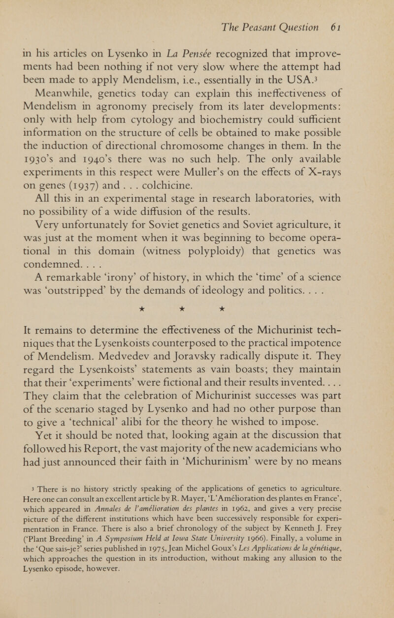 The Peasant Question 6i in his articles on Lysenko in La Pensée recognized that improve¬ ments had been nothing if not very slow where the attempt had been made to apply Mendelism, i.e., essentially in the USA.^ Meanwhile, genetics today can explain this ineffectiveness of Mendelism in agronomy precisely from its later developments: only with help from cytology and biochemistry could sufficient information on the structure of cells be obtained to make possible the induction of directional chromosome changes in them. In the 1930's and 1940's there was no such help. The only available experiments in this respect were Muller's on the effects of X-rays on genes (1937) and . . . colchicine. All this in an experimental stage in research laboratories, with no possibility of a wide diffiision of the results. Very unfortunately for Soviet genetics and Soviet agriculture, it was just at the moment when it was beginning to become opera¬ tional in this domain (witness polyploidy) that genetics was condemned. . . . A remarkable 'irony' of history, in which the 'time' of a science was 'outstripped' by the demands of ideology and politics. . . . ★ ★ ★ It remains to determine the effectiveness of the Michurinist tech¬ niques that the Lysenkoists counterposed to the practical impotence of Mendelism. Medvedev and Joravsky radically dispute it. They regard the Lysenkoists' statements as vain boasts; they maintain that their 'experiments' were fictional and their results invented.... They claim that the celebration of Michurinist successes was part of the scenario staged by Lysenko and had no other purpose than to give a 'technical' alibi for the theory he wished to impose. Yet it should be noted that, looking again at the discussion that followed his Report, the vast majority of the new academicians who had just announced their faith in 'Michurinism' were by no means Î There is no history strictly speaking of the applications of genetics to agriculture. Here one can consult an excellent article by R. Mayer, 'L'Amélioration des plantes en France', which appeared in Annales de l'amélioration des plantes in 1962, and gives a very precise picture of the different institutions which have been successively responsible for experi¬ mentation in France. There is also a brief chronology of the subject by Kermeth J. Frey ('Plant Breeding' in A Symposium Held at Iowa State University 1966). Finally, a volume in the 'Que sais-je?' series pubhshed in 1975, Jean Michel Goux's Les Applications de la génétique, which approaches the question in its introduction, without making any allusion to the Lysenko episode, however.