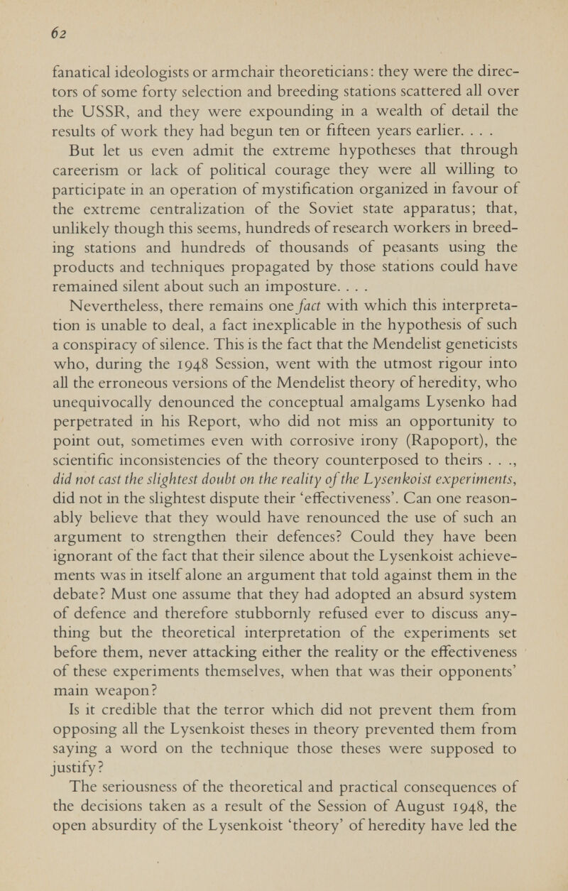 б2 fanatical ideologists or armchair theoreticians ; they were the direc¬ tors of some forty selection and breeding stations scattered all over the USSR, and they were expounding in a wealth of detail the results of work they had begun ten or fifteen years earlier. . . . But let us even admit the extreme hypotheses that through careerism or lack of political courage they were aU willing to participate in an operation of mystification organized in favour of the extreme centralization of the Soviet state apparatus; that, unlikely though this seems, hundreds of research workers in breed¬ ing stations and hundreds of thousands of peasants using the products and techniques propagated by those stations could have remained silent about such an imposture. . . . Nevertheless, there remains one fact with which this interpreta¬ tion is unable to deal, a fact inexplicable in the hypothesis of such a conspiracy of silence. This is the fact that the Mendelist geneticists who, during the 1948 Session, went with the utmost rigour into aU the erroneous versions of the Mendelist theory of heredity, who unequivocally denounced the conceptual amalgams Lysenko had perpetrated in his Report, who did not miss an opportunity to point out, sometimes even with corrosive irony (Rapoport), the scientific inconsistencies of the theory counterposed to theirs . . ., did not cast the slightest doubt on the reality of the Lysenkoist experiments, did not in the slightest dispute their 'effectiveness'. Can one reason¬ ably believe that they would have renounced the use of such an argument to strengthen their defences? Could they have been ignorant of the fact that their silence about the Lysenkoist achieve¬ ments was in itself alone an argument that told against them in the debate? Must one assume that they had adopted an absurd system of defence and therefore stubbornly refused ever to discuss any¬ thing but the theoretical interpretation of the experiments set before them, never attacking either the reality or the effectiveness of these experiments themselves, when that was their opponents' main weapon? Is it credible that the terror which did not prevent them from opposing all the Lysenkoist theses in theory prevented them from saying a word on the technique those theses were supposed to justify? The seriousness of the theoretical and practical consequences of the decisions taken as a result of the Session of August 1948, the open absurdity of the Lysenkoist 'theory' of heredity have led the
