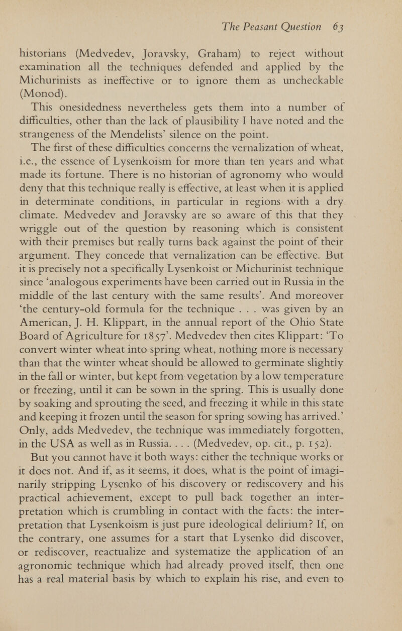 The Peasant Question 6j historians (Medvedev, Joravsky, Graham) to reject without examination all the techniques defended and applied by the Michurinists as ineffective or to ignore them as uncheckable (Monod). This onesidedness nevertheless gets them into a number of difficulties, other than the lack of plausibility I have noted and the strangeness of the Mendelists' silence on the point. The first of these difficulties concerns the vernalization of wheat, i.e., the essence of Lysenkoism for more than ten years and what made its fortune. There is no historian of agronomy who would deny that this technique really is effective, at least when it is applied in determinate conditions, in particular in regions with a dry climate. Medvedev and Joravsky are so aware of this that they wriggle out of the question by reasoning which is consistent with their premises but really turns back against the point of their argument. They concede that vernalization can be effective. But it is precisely not a specifically Lysenkoist or Michurinist technique since 'analogous experiments have been carried out in Russia in the middle of the last century with the same results'. And moreover 'the century-old formula for the technique . . . was given by an American, J. H. Klippart, in the annual report of the Ohio State Board of Agriculture for 1857'. Medvedev then cites Klippart; 'To convert winter wheat into spring wheat, nothing more is necessary than that the winter wheat should be allowed to germinate slightly in the fall or winter, but kept from vegetation by a low temperature or freezing, until it can be sown in the spring. This is usually done by soaking and sprouting the seed, and freezing it while in this state and keeping it frozen until the season for spring sowing has arrived.' Only, adds Medvedev, the technique was immediately forgotten, in the USA as well as in Russia. . . . (Medvedev, op. cit., p. 152). But you cannot have it both ways: either the technique works or it does not. And if, as it seems, it does, what is the point of imagi- narily stripping Lysenko of his discovery or rediscovery and his practical achievement, except to pull back together an inter¬ pretation which is crumbling in contact with the facts; the inter¬ pretation that Lysenkoism is just pure ideological delirium? If, on the contrary, one assumes for a start that Lysenko did discover, or rediscover, reactualize and systematize the application of an agronomic technique which had already proved itself, then one has a real material basis by which to explain his rise, and even to
