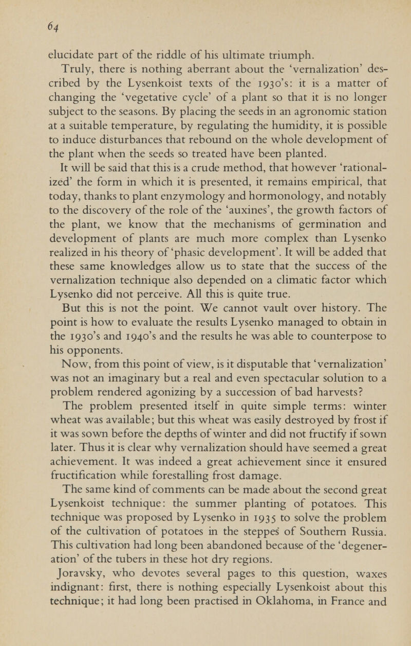 04 elucidate part of the riddle of his ultimate triumph. Truly, there is nothing aberrant about the 'vernalization' des¬ cribed by the Lysenkoist texts of the 1930's: it is a matter of changing the 'vegetative cycle' of a plant so that it is no longer subject to the seasons. By placing the seeds in an agronomic station at a suitable temperature, by regulating the humidity, it is possible to induce disturbances that rebound on the whole development of the plant when the seeds so treated have been planted. It wiU be said that this is a crude method, that however 'rational¬ ized' the form in which it is presented, it remains empirical, that today, thanks to plant enzymology and hormonology, and notably to the discovery of the role of the 'auxines', the growth factors of the plant, we know that the mechanisms of germination and development of plants are much more complex than Lysenko realized in his theory of'phasic development'. It will be added that these same knowledges allow us to state that the success of the vernalization technique also depended on a climatic factor which Lysenko did not perceive. AU this is quite true. But this is not the point. We cannot vault over history. The point is how to evaluate the results Lysenko managed to obtain in the 1930's and 1940's and the results he was able to counterpose to his opponents. Now, from this point of view, is it disputable that 'vernalization' was not an imaginary but a real and even spectacular solution to a problem rendered agonizing by a succession of bad harvests? The problem presented itself in quite simple terms: winter wheat was available; but this wheat was easily destroyed by frost if it was sown before the depths of winter and did not fructify if sown later. Thus it is clear why vernalization should have seemed a great achievement. It was indeed a great achievement since it ensured fructification while forestalling frost damage. The same kind of comments can be made about the second great Lysenkoist technique: the summer planting of potatoes. This technique was proposed by Lysenko in 1935 to solve the problem of the cultivation of potatoes in the steppes of Southern Russia. This cultivation had long been abandoned because of the 'degener¬ ation' of the tubers in these hot dry regions. Joravsky, who devotes several pages to this question, waxes indignant: first, there is nothing especially Lysenkoist about this technique ; it had long been practised in Oklahoma, in France and