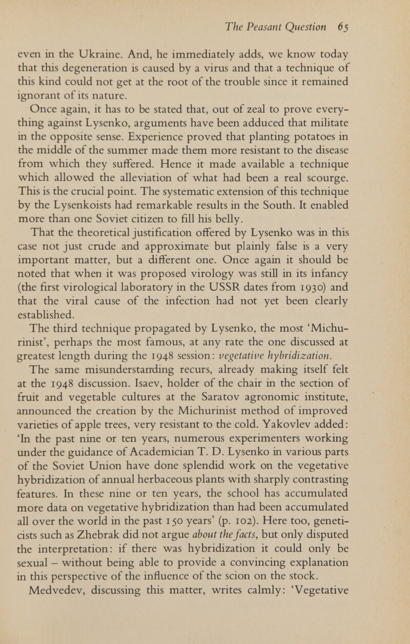 The Peasant Question 65 even in the Ukraine. And, he immediately adds, we know today that this degeneration is caused by a virus and that a technique of this kind could not get at the root of the trouble since it remained ignorant of its nature. Once again, it has to be stated that, out of zeal to prove every¬ thing against Lysenko, arguments have been adduced that militate in the opposite sense. Experience proved that planting potatoes in the middle of the summer made them more resistant to the disease from which they suffered. Hence it made available a technique which allowed the alleviation of what had been a real scourge. This is the crucial point. The systematic extension of this technique by the Lysenkoists had remarkable results in the South. It enabled more than one Soviet citizen to fill his belly. That the theoretical justification offered by Lysenko was in this case not just crude and approximate but plainly false is a very important matter, but a different one. Once again it should be noted that when it was proposed virology was stiU in its infancy (the first virological laboratory in the USSR dates from 1930) and that the viral cause of the infection had not yet been clearly established. The third technique propagated by Lysenko, the most 'Michu- rinist', perhaps the most famous, at any rate the one discussed at greatest length during the 1948 session: vegetative hybridization. The same misunderstanding recurs, already making itself felt at the 1948 discussion. Isaev, holder of the chair in the section of fruit and vegetable cultures at the Saratov agronomic institute, announced the creation by the Michurinist method of improved varieties of apple trees, very resistant to the cold. Yakovlev added: 'In the past nine or ten years, numerous experimenters working under the guidance of Academician T. D. Lysenko in various parts of the Soviet Union have done splendid work on the vegetative hybridization of annual herbaceous plants with sharply contrasting features. In these nine or ten years, the school has accumulated more data on vegetative hybridization than had been accumulated all over the world in the past 150 years' (p. 102). Here too, geneti¬ cists such as Zhebrak did not argue about the facts, but only disputed the interpretation: if there was hybridization it could only be sexual - without being able to provide a convincing explanation in this perspective of the influence of the scion on the stock. Medvedev, discussing this matter, writes calmly: 'Vegetative