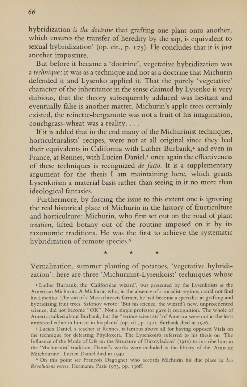 66 hybridization is the doctrine that grafting one plant onto another, which ensures the transfer of heredity by the sap, is equivalent to sexual hybridization' (op. cit., p. 175). He concludes that it is just another imposture. But before it became a 'doctrine', vegetative hybridization was a technique : it was as a technique and not as a doctrine that Michurin defended it and Lysenko applied it. That the purely 'vegetative' character of the inheritance in the sense claimed by Lysenko is very dubious, that the theory subsequently adduced was hesitant and eventually false is another matter. Michurin's apple trees certainly existed, the reinette-bergamote was not a fruit of his imagination, couchgrass-wheat was a reality. . . . If it is added that in the end many of the Michurinist techniques, horticulturalists' recipes, were not at all original since they had their equivalents in California with Luther Burbank,'^ and even in France, at Rennes, with Lucien Daniel,^ once again the effectiveness of these techniques is recognized de facto. It is a supplementary argument for the thesis I am maintaining here, which grants Lysenkoism a material basis rather than seeing in it no more than ideological fantasies. Furthermore, by forcing the issue to this extent one is ignoring the real historical place of Michurin in the history of fructiculture and horticulture : Michurin, who first set out on the road of plant creation, lifted botany out of the routine imposed on it by its taxonomic traditions. He was the first to achieve the systematic hybridization of remote species.® ★ * ★ Vernalization, summer planting of potatoes, 'vegetative hybridi¬ zation' : here are three 'Michurinist-Lysenkoist' techniques whose * Luther Burbank, the 'Californian wizard', was presented by the Lysenkoists as the American Michurin. A Michurin who, in the absence of a sociahst regime, could not find his Lysenko. The son of a Massachussets farmer, he had become a specialist in grafting and hybridizing fruit trees. Safonov wrote: 'But his science, the wizard's new, unprecedented science, did not become OK. Not a single professor gave it recognition. The whole of America talked about Burbank, but the serious scientists of America were not in the least interested either in him or in his plants' (op. cit., p. 142). Burbank died in 1926. 5 Lucien Daniel, a teacher at Rennes, is famous above all for having opposed Viala on the technique for defeating Phylloxera. The Lysenkoists referred to his thesis on 'The Influence of the Mode of Life on the Structure of Dicotyledons' (1916) to inscribe him in the 'Michurinist' tradition. Daniel's works were included in the library of the 'Amis de Mitchourine'. Lucien Daniel died in 1940. ' On this point see François Dagognet who accords Michurin his due place in Les Révolutions vertes, Hermann, Paris 1973, pp. i3ofF.
