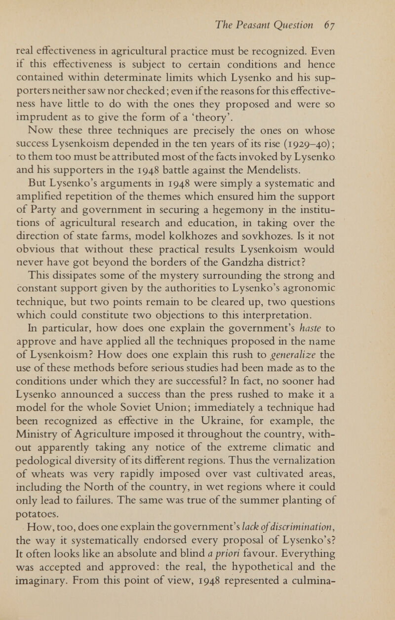The Peasant Question 67 real effectiveness in agricultural practice must be recognized. Even if this effectiveness is subject to certain conditions and hence contained within determinate limits which Lysenko and his sup¬ porters neither saw nor checked ; even if the reasons for this effective¬ ness have little to do with the ones they proposed and were so imprudent as to give the form of a 'theory'. Now these three techniques are precisely the ones on whose success Lysenkoism depended in the ten years of its rise (1929-40) ; to them too must be attributed most of the facts invoked by Lysenko and his supporters in the 1948 battle against the Mendelists. But Lysenko's arguments in 1948 were simply a systematic and amplified repetition of the themes which ensured him the support of Party and government in securing a hegemony in the institu¬ tions of agricultural research and education, in taking over the direction of state farms, model kolkhozes and sovkhozes. Is it not obvious that without these practical results Lysenkoism would never have got beyond the borders of the Gandzha district? This dissipates some of the mystery surrounding the strong and constant support given by the authorities to Lysenko's agronomic technique, but two points remain to be cleared up, two questions which could constitute two objections to this interpretation. In particular, how does one explain the government's haste to approve and have applied all the techniques proposed in the name of Lysenkoism? How does one explain this rush to generalize the use of these methods before serious studies had been made as to the conditions under which they are successful? In fact, no sooner had Lysenko announced a success than the press rushed to make it a model for the whole Soviet Union; immediately a technique had been recognized as effective in the Ukraine, for example, the Ministry of Agriculture imposed it throughout the country, with¬ out apparently taking any notice of the extreme climatic and pedological diversity of its different regions. Thus the vernalization of wheats was very rapidly imposed over vast cultivated areas, including the North of the country, in wet regions where it could only lead to failures. The same was true of the summer planting of potatoes. How, too, does one explain the government's lack of discrimination, the way it systematically endorsed every proposal of Lysenko's? It often looks like an absolute and blind a priori favour. Everything was accepted and approved: the real, the hypothetical and the imaginary. From this point of view, 1948 represented a culmina-