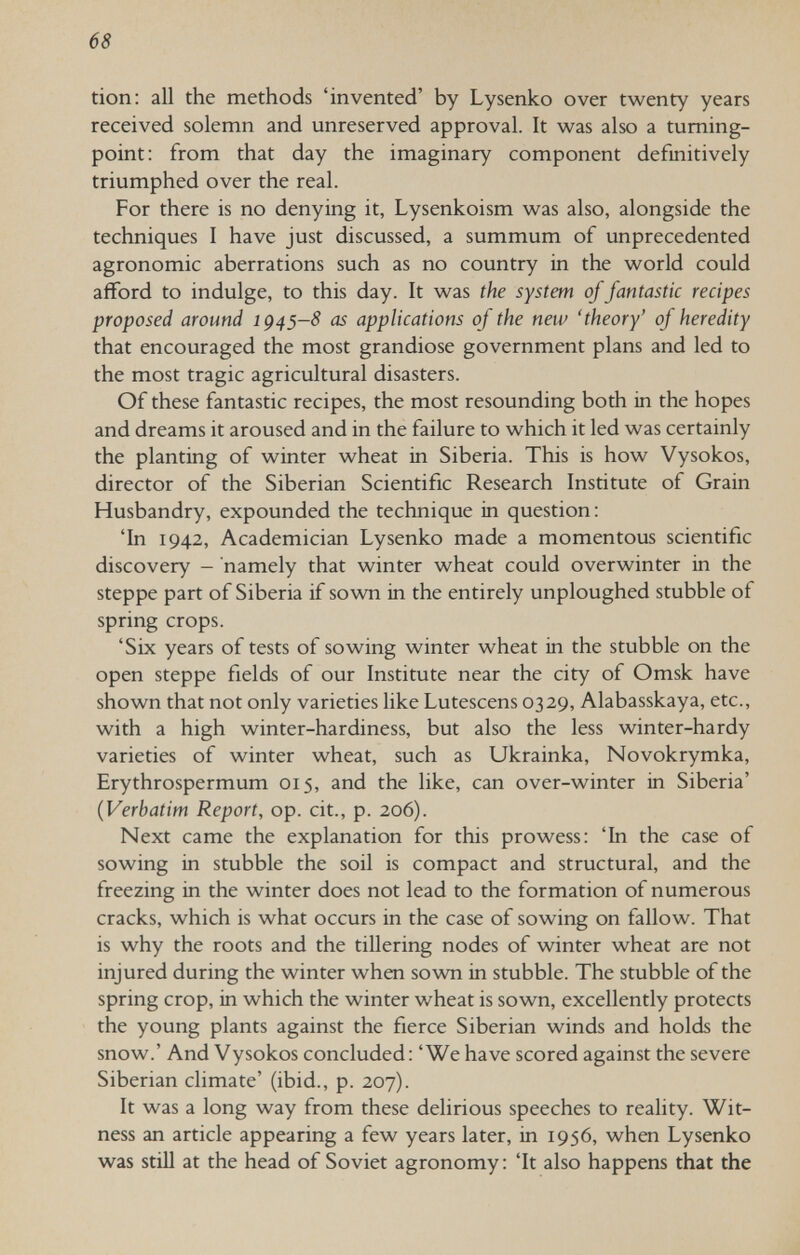 68 tion: all the methods 'invented' by Lysenko over twenty years received solemn and unreserved approval. It was also a tuming- point: from that day the imaginary component definitively triumphed over the real. For there is no denying it, Lysenkoism was also, alongside the techniques I have just discussed, a summum of unprecedented agronomic aberrations such as no country in the world could afford to indulge, to this day. It was the system of fantastic recipes proposed around ig^s-S as applications of the new 'theory' of heredity that encouraged the most grandiose government plans and led to the most tragic agricultural disasters. Of these fantastic recipes, the most resounding both in the hopes and dreams it aroused and in the failure to which it led was certainly the planting of winter wheat in Siberia. This is how Vysokos, director of the Siberian Scientific Research Institute of Grain Husbandry, expounded the technique in question : 'In 1942, Academician Lysenko made a momentous scientific discovery - namely that winter wheat could overwinter in the steppe part of Siberia if sown in the entirely unploughed stubble of spring crops. 'Six years of tests of sowing winter wheat in the stubble on the open steppe fields of our Institute near the city of Omsk have shown that not only varieties like Lutescens 0329, Alabasskaya, etc., with a high winter-hardiness, but also the less winter-hardy varieties of winter wheat, such as Ukrainka, Novokrymka, Erythrospermum 015, and the like, can over-winter in Siberia' {Verbatim Report, op. cit., p. 206). Next came the explanation for this prowess: 'In the case of sowing in stubble the soil is compact and structural, and the freezing in the winter does not lead to the formation of numerous cracks, which is what occurs in the case of sowing on fallow. That is why the roots and the tillering nodes of winter wheat are not injured during the winter when sown in stubble. The stubble of the spring crop, in which the winter wheat is sown, excellently protects the young plants against the fierce Siberian winds and holds the snow.' And Vysokos concluded: 'We have scored against the severe Siberian climate' (ibid., p. 207). It was a long way from these delirious speeches to reality. Wit¬ ness an article appearing a few years later, in 1956, when Lysenko was still at the head of Soviet agronomy: 'It also happens that the